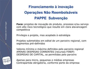 Financiamento à inovação Operações Não Reembolsáveis PAPPE  Subvenção Foco:  projetos de  inovação do produto, processo e/ou serviço com alto risco tecnológico que resulte em clara alavancagem competitiva Privilegia o projeto, mas acoplado à estratégia Projetos submetidos em edital de um parceiro regional, com segmentos pré-definidos Valores mínimo e máximo definidos pelo parceiro regional APENAS DESPESAS CORRENTES (recursos FINEP) DESPESAS DE CAPITAL, se permitidas pelo parceiro Apenas para micro, pequenas e médias empresas Contrapartida obrigatória, conforme porte da empresa 