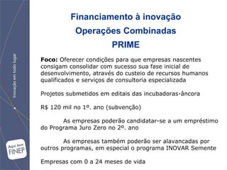 Financiamento à inovação Operações Combinadas PRIME Foco:  Oferecer condições para que empresas nascentes consigam consolidar com sucesso sua fase inicial de desenvolvimento, através do custeio de recursos humanos qualificados e serviços de consultoria especializada Projetos submetidos em editais das incubadoras-âncora R$ 120 mil no 1º. ano (subvenção) As empresas poderão candidatar-se a um empréstimo do Programa Juro Zero no 2º. ano  As empresas também poderão ser alavancadas por outros programas, em especial o programa INOVAR Semente Empresas com 0 a 24 meses de vida 