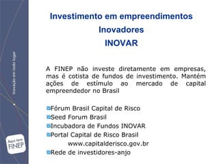 Investimento em empreendimentos Inovadores INOVAR A FINEP não investe diretamente em empresas, mas é cotista de fundos de investimento. Mantém ações de estímulo ao mercado de capital empreendedor no Brasil Fórum Brasil Capital de Risco Seed Forum Brasil Incubadora de Fundos INOVAR Portal Capital de Risco Brasil www.capitalderisco.gov.br Rede de investidores-anjo 