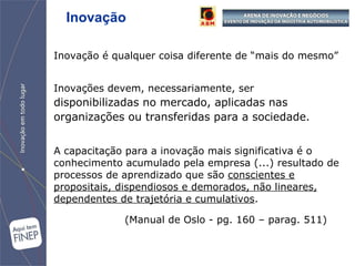 Inovação é qualquer coisa diferente de “mais do mesmo” Inovações devem, necessariamente, ser   disponibilizadas   no mercado, aplicadas nas organizações ou transferidas para a sociedade .   A capacitação para a inovação mais significativa é o conhecimento acumulado pela empresa (...) resultado de processos de aprendizado que são  conscientes e propositais, dispendiosos e demorados, não lineares, dependentes de trajetória e cumulativos .  (Manual de Oslo - pg. 160 – parag. 511) Inovação 