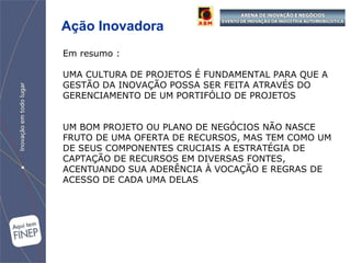 Ação Inovadora Em resumo : UMA CULTURA DE PROJETOS É FUNDAMENTAL PARA QUE A GESTÃO DA INOVAÇÃO POSSA SER FEITA ATRAVÉS DO GERENCIAMENTO DE UM PORTIFÓLIO DE PROJETOS UM BOM PROJETO OU PLANO DE NEGÓCIOS NÃO NASCE FRUTO DE UMA OFERTA DE RECURSOS, MAS TEM COMO UM DE SEUS COMPONENTES CRUCIAIS A ESTRATÉGIA DE CAPTAÇÃO DE RECURSOS EM DIVERSAS FONTES, ACENTUANDO SUA ADERÊNCIA À VOCAÇÃO E REGRAS DE ACESSO DE CADA UMA DELAS 
