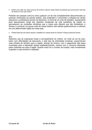 •   Existe uma cada vez maior procura de turismo cultural. Quais serão as pessoas que procuraram este tipo
    de turismo e com que intuito?

Poderão ser pessoas comuns como qualquer um de nós completamente desconhecidas ou
pessoas conhecidas do grande público, que pretendem o anonimato e refugiam-se nestes
pequenos e acolhedores pontos de descanso, no final de um ciclo de trabalho, exactamente
para descansarem longe dos afazeres constantes da vida quotidiana da cidade ou
aproveitarem as condições climáticas que o nosso país oferece que são fantásticas, e
ficarem a conhecer um pouco mais da nossa história, dos hábitos gastronómicos e culturais
de uma determinada região do nosso país.

•   Poderá este tipo de turismo ajudar a reabilitar as nossas terras do interior? Indique possíveis formas.

Sim.
Sabemos que as autarquias locais e principalmente do interior, do norte ao sul do país,
lutam com dificuldades de tesouraria, e este tipo de actividades turísticas, proporcionam
mais entrada de dinheiro para a região, através do turismo, com o pagamento das taxas
municipais para a laboração destes estabelecimentos, mesmo com o consumo efectuado
pelos visitantes em toda a região. Quanto maior for o numero de turistas, mais investimento
é gerado e mais dinheiro é realizado.




Fernando Sá                                       Gestão de Redes
 