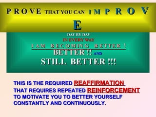P R O VE   THAT YOU CAN I      M P    R O V
                    E
                  DAY BY DAY
                IN EVERY WAY
      I A M B E C O M IN G     B E TTE R !
             BETTER !! AND
         STILL BETTER !!!

 THIS IS THE REQUIRED REAFFIRMATION
 THAT REQUIRES REPEATED REINFORCEMENT
 TO MOTIVATE YOU TO BETTER YOURSELF
 CONSTANTLY AND CONTINUOUSLY.
 