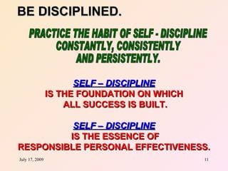BE DISCIPLINED.




                      SELF – DISCIPLINE
                IS THE FOUNDATION ON WHICH
                    ALL SUCCESS IS BUILT.

          SELF – DISCIPLINE
         IS THE ESSENCE OF
RESPONSIBLE PERSONAL EFFECTIVENESS.
July 17, 2009                                11
 