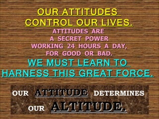 OUR ATTITUDES
   CONTROL OUR LIVES.
            ATTITUDES ARE
           A SECRET POWER
       WORKING 24 HOURS A DAY,
          FOR GOOD OR BAD.
    WE MUST LEARN TO
HARNESS THIS GREAT FORCE.

 OUR   ATTITUDE      DETERMINES

    OUR    ALTITUDE.
 