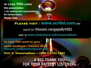 In case YOU liked
this presentation
~ for viewing more presentations,
On various topics,
Please Visit:

            Please visit :           www.scribd.com and
                     search for   Viswam.vangapally4581
                 and / or www.slideshare.net/viswanadham


In case YOU want to give
some feedback / contact me :
Viswam.vangapally@gmail.com
Prof. V. Viswanadham ~ [040 – 2722 3383


 July 17, 2009                                             22
 