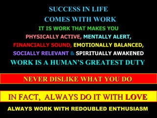 SUCCESS IN LIFE
          COMES WITH WORK
        IT IS WORK THAT MAKES YOU
    PHYSICALLY ACTIVE, MENTALLY ALERT,
 FINANCIALLY SOUND, EMOTIONALLY BALANCED,
 SOCIALLY RELEVANT & SPIRITUALLY AWAKENED
WORK IS A HUMAN’S GREATEST DUTY

    NEVER DISLIKE WHAT YOU DO

IN FACT, ALWAYS DO IT WITH LOVE
ALWAYS WORK WITH REDOUBLED ENTHUSIASM
July 17, 2009                        9
 