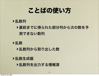 ことばの使い方
            ‣ 乱数列
              ‣ 直前までに得られた部分列から次の数を予
                測できない数列

            ‣ 乱数
              ‣ 乱数列から取り出した数

            ‣ 乱数生成器
              ‣ 乱数列を出力する情報源
                          15
2009年7月18日土曜日
 