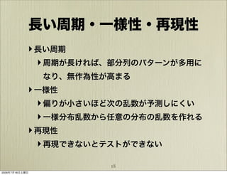 長い周期・一様性・再現性
            ‣ 長い周期
              ‣ 周期が長ければ、部分列のパターンが多用に
                なり、無作為性が高まる
            ‣ 一様性
              ‣ 偏りが小さいほど次の乱数が予測しにくい
              ‣ 一様分布乱数から任意の分布の乱数を作れる
            ‣ 再現性
              ‣ 再現できないとテストができない

                        18
2009年7月18日土曜日
 