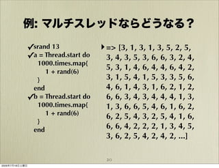 例: マルチスレッドならどうなる？

            ✓srand 13              ‣ => [3, 1, 3, 1, 3, 5, 2, 5,
            ✓a = Thread.start do     3, 4, 3, 5, 3, 6, 6, 3, 2, 4,
              1000.times.map{
                                     5, 3, 1, 4, 6, 4, 4, 6, 4, 2,
                 1 + rand(6)
              }                      3, 1, 5, 4, 1, 5, 3, 3, 5, 6,
             end                     4, 6, 1, 4, 3, 1, 6, 2, 1, 2,
            ✓b = Thread.start do     6, 6, 3, 4, 3, 4, 4, 4, 1, 3,
              1000.times.map{        1, 3, 6, 6, 5, 4, 6, 1, 6, 2,
                 1 + rand(6)         6, 2, 5, 4, 3, 2, 5, 4, 1, 6,
              }
             end                     6, 6, 4, 2, 2, 2, 1, 3, 4, 5,
                                     3, 6, 2, 5, 4, 2, 4, 2, ...]

                                     20
2009年7月18日土曜日
 