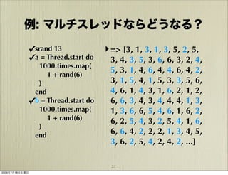 例: マルチスレッドならどうなる？

            ✓srand 13              ‣ => [3, 1, 3, 1, 3, 5, 2, 5,
            ✓a = Thread.start do     3, 4, 3, 5, 3, 6, 6, 3, 2, 4,
              1000.times.map{
                                     5, 3, 1, 4, 6, 4, 4, 6, 4, 2,
                 1 + rand(6)
              }                      3, 1, 5, 4, 1, 5, 3, 3, 5, 6,
             end                     4, 6, 1, 4, 3, 1, 6, 2, 1, 2,
            ✓b = Thread.start do     6, 6, 3, 4, 3, 4, 4, 4, 1, 3,
              1000.times.map{        1, 3, 6, 6, 5, 4, 6, 1, 6, 2,
                 1 + rand(6)         6, 2, 5, 4, 3, 2, 5, 4, 1, 6,
              }
             end                     6, 6, 4, 2, 2, 2, 1, 3, 4, 5,
                                     3, 6, 2, 5, 4, 2, 4, 2, ...]

                                     21
2009年7月18日土曜日
 