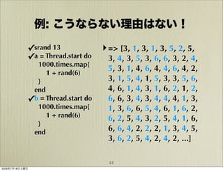 例: こうならない理由はない！

            ✓srand 13              ‣ => [3, 1, 3, 1, 3, 5, 2, 5,
            ✓a = Thread.start do     3, 4, 3, 5, 3, 6, 6, 3, 2, 4,
              1000.times.map{
                                     5, 3, 1, 4, 6, 4, 4, 6, 4, 2,
                 1 + rand(6)
              }                      3, 1, 5, 4, 1, 5, 3, 3, 5, 6,
             end                     4, 6, 1, 4, 3, 1, 6, 2, 1, 2,
            ✓b = Thread.start do     6, 6, 3, 4, 3, 4, 4, 4, 1, 3,
              1000.times.map{        1, 3, 6, 6, 5, 4, 6, 1, 6, 2,
                 1 + rand(6)         6, 2, 5, 4, 3, 2, 5, 4, 1, 6,
              }
             end                     6, 6, 4, 2, 2, 2, 1, 3, 4, 5,
                                     3, 6, 2, 5, 4, 2, 4, 2, ...]

                                     22
2009年7月18日土曜日
 