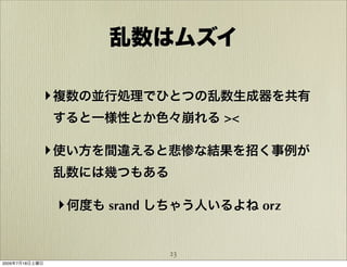 乱数はムズイ

            ‣ 複数の並行処理でひとつの乱数生成器を共有
                すると一様性とか色々崩れる ><

            ‣ 使い方を間違えると悲惨な結果を招く事例が
                乱数には幾つもある

                ‣ 何度も srand しちゃう人いるよね orz

                            23
2009年7月18日土曜日
 