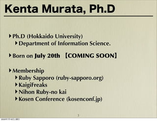 Kenta Murata, Ph.D

    ‣ Ph.D (Hokkaido University)
       ‣ Department of Information Science.
    ‣ Born on July 20th 【COMING SOON】

    ‣ Membership
      ‣ Ruby Sapporo (ruby-sapporo.org)
      ‣ KaigiFreaks
      ‣ Nihon Ruby-no kai
      ‣ Kosen Conference (kosenconf.jp)

                              3
2009年7月18日土曜日
 
