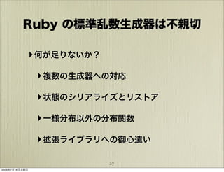 Ruby の標準乱数生成器は不親切

            ‣ 何が足りないか？

                ‣ 複数の生成器への対応

                ‣ 状態のシリアライズとリストア

                ‣ 一様分布以外の分布関数

                ‣ 拡張ライブラリへの御心遣い

                         27
2009年7月18日土曜日
 