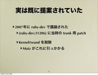 実は既に提案されていた

            ‣ 2007年に ruby-dev で議論された
               ‣ [ruby-dev:31206] に当時の trunk 用 patch

                ‣ Kernel#srand を削除
                   ‣ Matz がこれに引っかかる



                               31
2009年7月18日土曜日
 