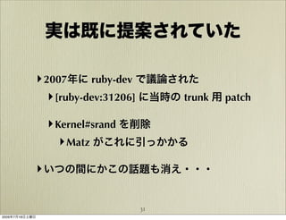 実は既に提案されていた

            ‣ 2007年に ruby-dev で議論された
               ‣ [ruby-dev:31206] に当時の trunk 用 patch

                ‣ Kernel#srand を削除
                   ‣ Matz がこれに引っかかる

            ‣ いつの間にかこの話題も消え・・・

                               31
2009年7月18日土曜日
 