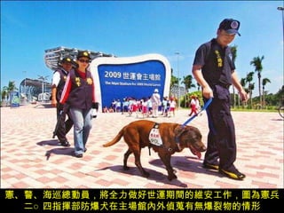 憲、警、海巡總動員，將全力做好世運期間的維安工作，圖為憲兵二○四指揮部防爆犬在主場館內外偵蒐有無爆裂物的情形 