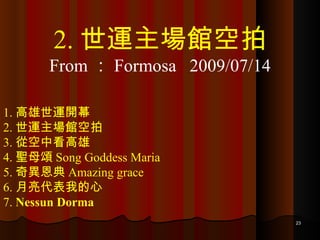 1. 高雄世運開幕 2. 世運主場館空拍 3. 從空中看高雄 4. 聖母頌 Song Goddess Maria 5. 奇異恩典 Amazing grace 6. 月亮代表我的心 7.  Nessun Dorma 2. 世運主場館空拍 From ： Formosa  2009/07/14 