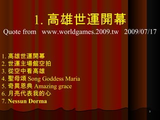 1. 高雄世運開幕 2. 世運主場館空拍 3. 從空中看高雄 4. 聖母頌 Song Goddess Maria 5. 奇異恩典 Amazing grace 6. 月亮代表我的心 7.  Nessun Dorma 1. 高雄世運開幕 Quote from  www.worldgames.2009.tw  2009/07/17 