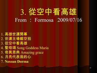1. 高雄世運開幕 2. 世運主場館空拍 3. 從空中看高雄 4. 聖母頌 Song Goddess Maria 5. 奇異恩典 Amazing grace 6. 月亮代表我的心 7.  Nessun Dorma 3. 從空中看高雄 From ： Formosa  2009/07/16 