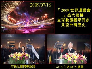 「 2009 世界運動會」盛大揭幕 全球數億觀眾同步見證台灣歷史 市長世運開幕致詞 IWGA 主席 RON 致詞 2009/07/16 