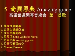 1. 高雄世運開幕 2. 世運主場館空拍 3. 從空中看高雄 4. 聖母頌 Song Goddess Maria 5. 奇異恩典 Amazing grace 6. 月亮代表我的心 7.  Nessun Dorma 5. 奇異恩典 Amazing grace 高雄世運開幕音樂會  第一首歌 