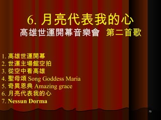 1. 高雄世運開幕 2. 世運主場館空拍 3. 從空中看高雄 4. 聖母頌 Song Goddess Maria 5. 奇異恩典 Amazing grace 6. 月亮代表我的心 7.  Nessun Dorma 6. 月亮代表我的心 高雄世運開幕音樂會  第二首歌 