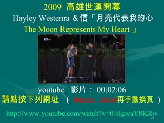 2009  高雄世運開幕 Hayley Westenra ＆ 信「月亮代表我的心 The Moon Represents My Heart 」 http://www.youtube.com/watch?v=0-HgwaY8KRw youtube  影片： 00:02:06 請點按下列網址  (  連結出去，返回後 再手動換頁  )  