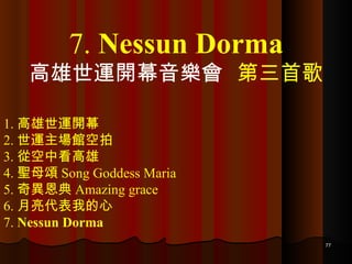 1. 高雄世運開幕 2. 世運主場館空拍 3. 從空中看高雄 4. 聖母頌 Song Goddess Maria 5. 奇異恩典 Amazing grace 6. 月亮代表我的心 7.  Nessun Dorma 7.  Nessun Dorma 高雄世運開幕音樂會  第三首歌 