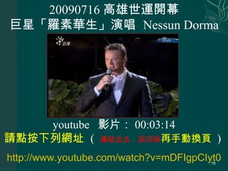 20090716 高雄世運開幕 巨星「羅素華生」演唱  Nessun Dorma http://www.youtube.com/watch?v=mDFIgpCIyt0 youtube  影片： 00:03:14 請點按下列網址  (  連結出去，返回後 再手動換頁  )  