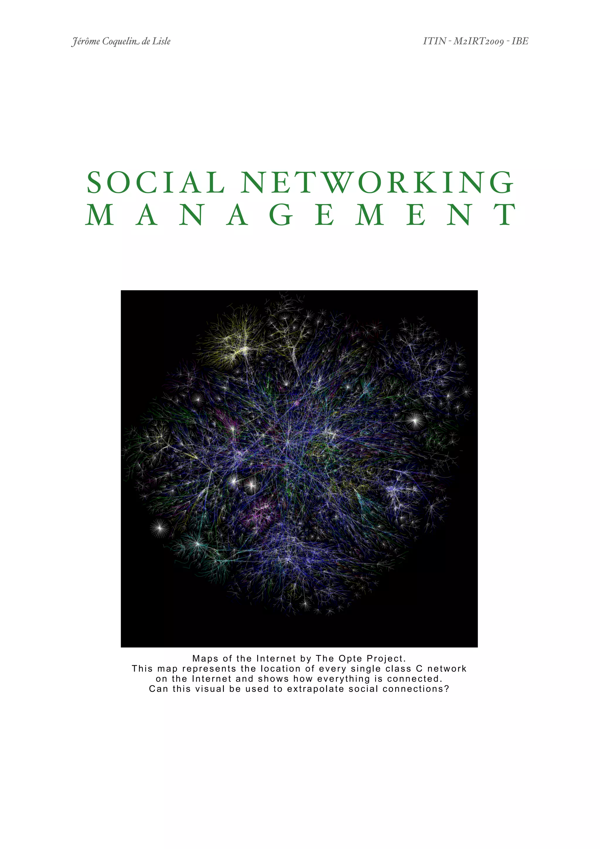 Jérôme Coquelin de Lisle
                  
                         ITIN - M2IRT2009 - IBE




  S O C I A L N E T WO R K I N G
  M A N A G E M E N T




                          Maps of the Internet by The Opte Project.
              This map represents the location of every single class C network
                   on the Internet and shows how everything is connected.
                 Can this visual be used to extrapolate social connections?




Social Networking Management
              
                                           1/50
 