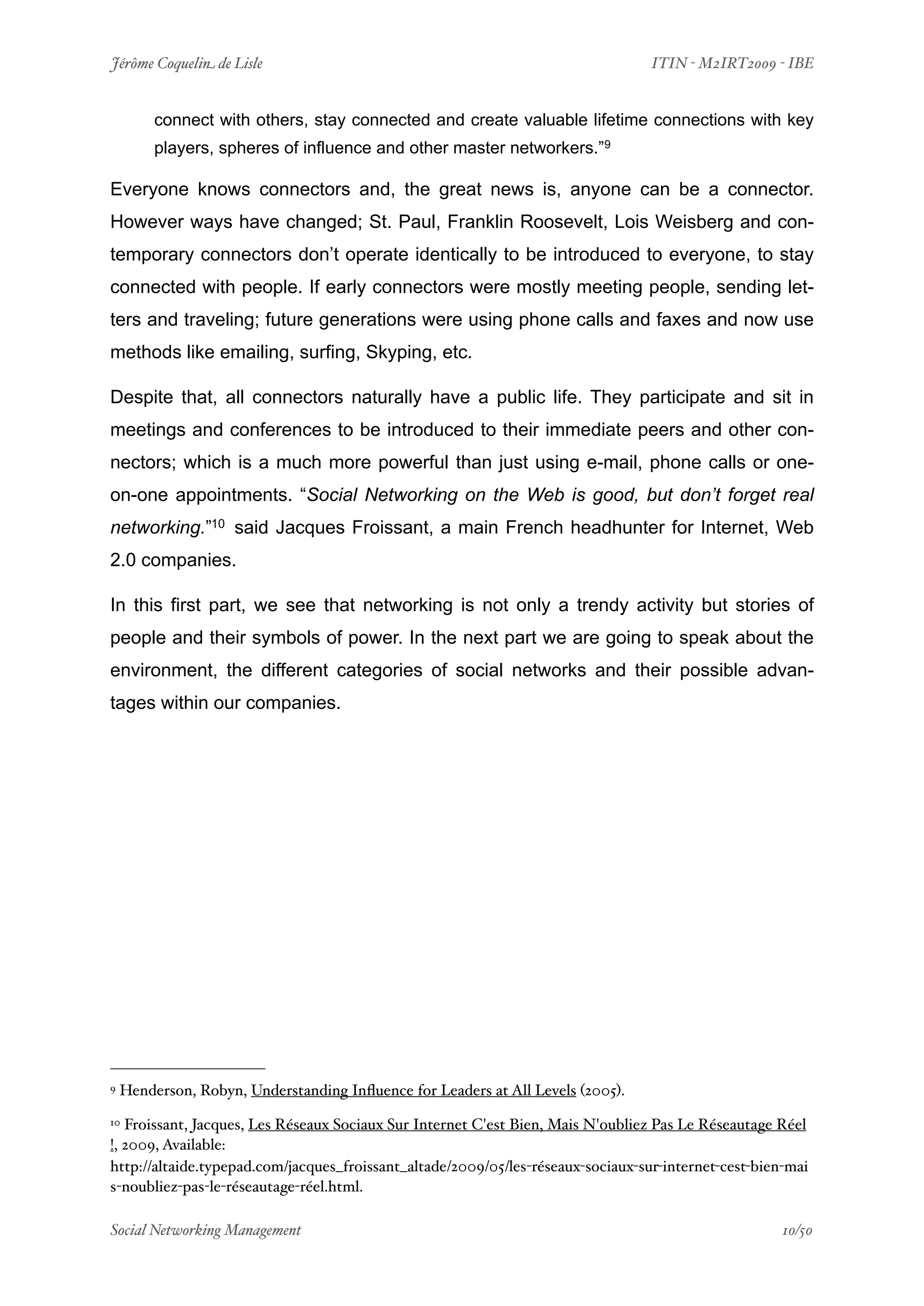 Jérôme Coquelin de Lisle
                          
                              ITIN - M2IRT2009 - IBE


         connect with others, stay connected and create valuable lifetime connections with key
         players, spheres of influence and other master networkers.”9

Everyone knows connectors and, the great news is, anyone can be a connector.
However ways have changed; St. Paul, Franklin Roosevelt, Lois Weisberg and con-
temporary connectors don’t operate identically to be introduced to everyone, to stay
connected with people. If early connectors were mostly meeting people, sending let-
ters and traveling; future generations were using phone calls and faxes and now use
methods like emailing, surfing, Skyping, etc.

Despite that, all connectors naturally have a public life. They participate and sit in
meetings and conferences to be introduced to their immediate peers and other con-
nectors; which is a much more powerful than just using e-mail, phone calls or one-
on-one appointments. “Social Networking on the Web is good, but don’t forget real
networking.”10 said Jacques Froissant, a main French headhunter for Internet, Web
2.0 companies.

In this first part, we see that networking is not only a trendy activity but stories of
people and their symbols of power. In the next part we are going to speak about the
environment, the different categories of social networks and their possible advan-
tages within our companies.




9   Henderson, Robyn, Understanding Inﬂuence for Leaders at All Levels (2005).
10 Froissant, Jacques, Les Réseaux Sociaux Sur Internet C'est Bien, Mais N'oubliez Pas Le Réseautage Réel
!, 2009, Available:
http://altaide.typepad.com/jacques_froissant_altade/2009/05/les-réseaux-sociaux-sur-internet-cest-bien-mai
s-noubliez-pas-le-réseautage-réel.html.

Social Networking Management
                      
                                                  10/50
 