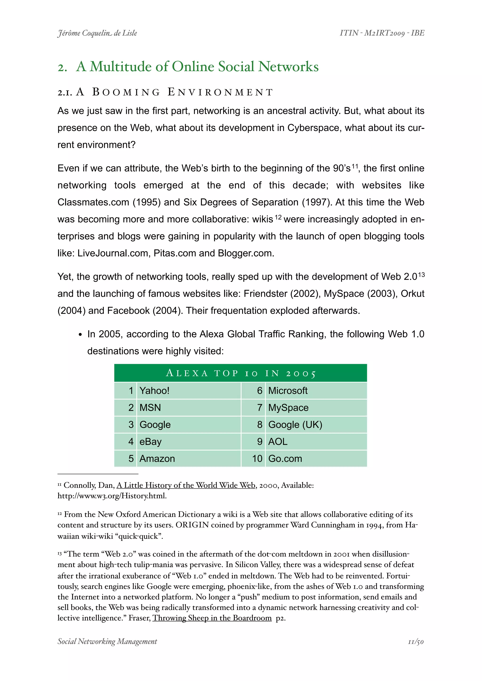 Jérôme Coquelin de Lisle
                        
                               ITIN - M2IRT2009 - IBE



2. A Multitude of Online Social Networks
2.1. A B O O M I N G E N V I R O N M E N T
As we just saw in the first part, networking is an ancestral activity. But, what about its
presence on the Web, what about its development in Cyberspace, what about its cur-
rent environment?

Even if we can attribute, the Web’s birth to the beginning of the 90’s 11, the first online
networking tools emerged at the end of this decade; with websites like
Classmates.com (1995) and Six Degrees of Separation (1997). At this time the Web
was becoming more and more collaborative: wikis 12 were increasingly adopted in en-
terprises and blogs were gaining in popularity with the launch of open blogging tools
like: LiveJournal.com, Pitas.com and Blogger.com.

Yet, the growth of networking tools, really sped up with the development of Web 2.0 13
and the launching of famous websites like: Friendster (2002), MySpace (2003), Orkut
(2004) and Facebook (2004). Their frequentation exploded afterwards.

     • In 2005, according to the Alexa Global Traffic Ranking, the following Web 1.0
        destinations were highly visited:

                                ALEXA TOP 10 IN 2005
                     1 Yahoo!                            6 Microsoft
                     2 MSN                               7 MySpace
                     3 Google                            8 Google (UK)
                     4 eBay                              9 AOL
                     5 Amazon                           10 Go.com

11Connolly, Dan, A Little History of the World Wide Web, 2000, Available:
http://www.w3.org/History.html.

12From the New Oxford American Dictionary a wiki is a Web site that allows collaborative editing of its
content and structure by its users. ORIGIN coined by programmer Ward Cunningham in 1994, from Ha-
waiian wiki-wiki “quick-quick”.
13“The term “Web 2.0” was coined in the aftermath of the dot-com meltdown in 2001 when disillusion-
ment about high-tech tulip-mania was pervasive. In Silicon Valley, there was a widespread sense of defeat
after the irrational exuberance of “Web 1.0” ended in meltdown. The Web had to be reinvented. Fortui-
tously, search engines like Google were emerging, phoenix-like, from the ashes of Web 1.0 and transforming
the Internet into a networked platform. No longer a “push” medium to post information, send emails and
sell books, the Web was being radically transformed into a dynamic network harnessing creativity and col-
lective intelligence.” Fraser, Throwing Sheep in the Boardroom p2.

Social Networking Management
                    
                                                   11/50
 