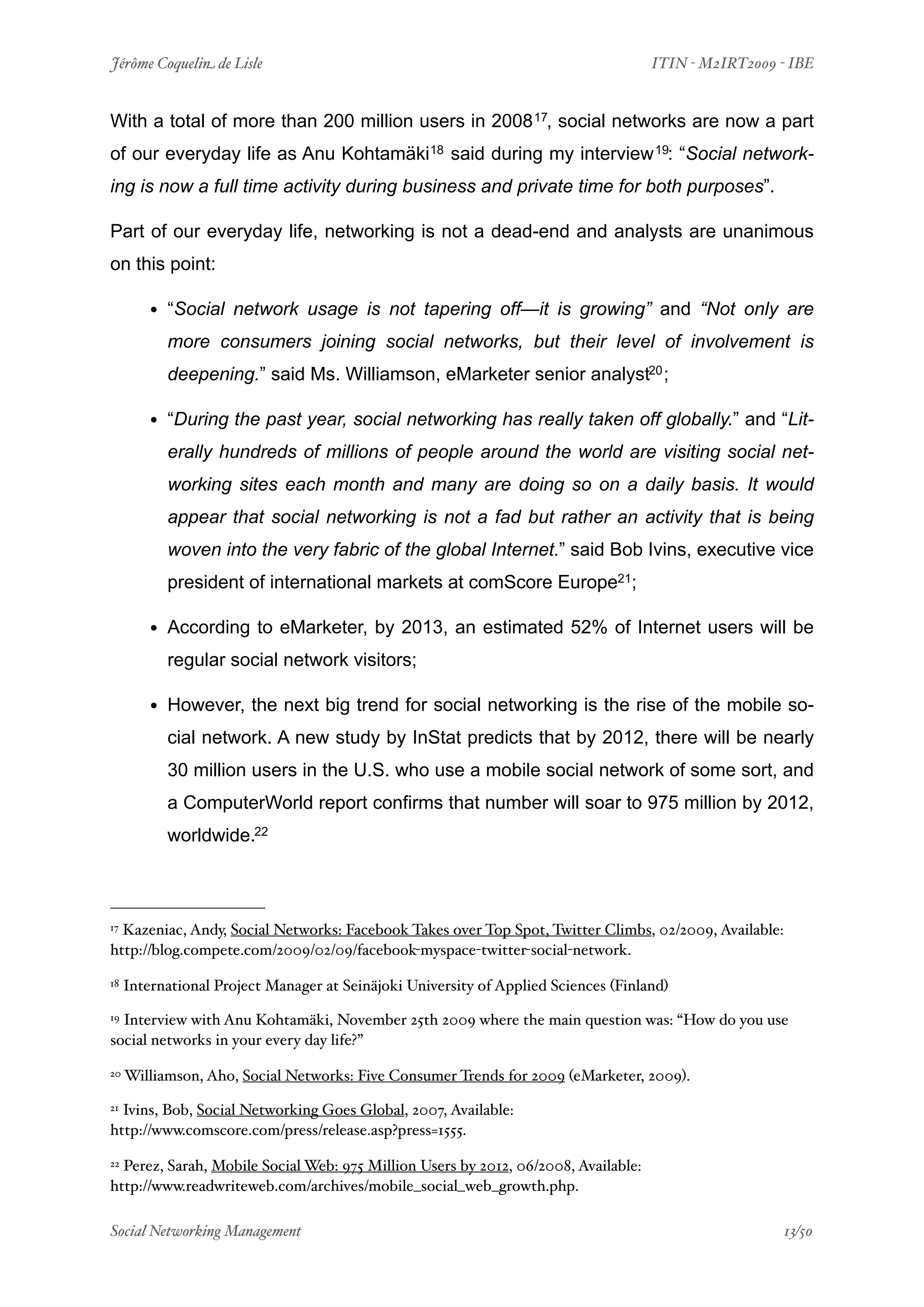 Jérôme Coquelin de Lisle
                            
                               ITIN - M2IRT2009 - IBE


With a total of more than 200 million users in 2008 17, social networks are now a part
of our everyday life as Anu Kohtamäki18 said during my interview 19: “Social network-
ing is now a full time activity during business and private time for both purposes”.

Part of our everyday life, networking is not a dead-end and analysts are unanimous
on this point:

         • “Social network usage is not tapering off—it is growing” and “Not only are
           more consumers joining social networks, but their level of involvement is
           deepening.” said Ms. Williamson, eMarketer senior analyst20 ;

         • “During the past year, social networking has really taken off globally.” and “Lit-
           erally hundreds of millions of people around the world are visiting social net-
           working sites each month and many are doing so on a daily basis. It would
           appear that social networking is not a fad but rather an activity that is being
           woven into the very fabric of the global Internet.” said Bob Ivins, executive vice
           president of international markets at comScore Europe21;

         • According to eMarketer, by 2013, an estimated 52% of Internet users will be
           regular social network visitors;

         • However, the next big trend for social networking is the rise of the mobile so-
           cial network. A new study by InStat predicts that by 2012, there will be nearly
           30 million users in the U.S. who use a mobile social network of some sort, and
           a ComputerWorld report confirms that number will soar to 975 million by 2012,
           worldwide.22



17Kazeniac, Andy, Social Networks: Facebook Takes over Top Spot, Twitter Climbs, 02/2009, Available:
http://blog.compete.com/2009/02/09/facebook-myspace-twitter-social-network.

18   International Project Manager at Seinäjoki University of Applied Sciences (Finland)
19Interview with Anu Kohtamäki, November 25th 2009 where the main question was: “How do you use
social networks in your every day life?”

20   Williamson, Aho, Social Networks: Five Consumer Trends for 2009 (eMarketer, 2009).
21Ivins, Bob, Social Networking Goes Global, 2007, Available:
http://www.comscore.com/press/release.asp?press=1555.

22Perez, Sarah, Mobile Social Web: 975 Million Users by 2012, 06/2008, Available:
http://www.readwriteweb.com/archives/mobile_social_web_growth.php.

Social Networking Management
                        
                                                 13/50
 