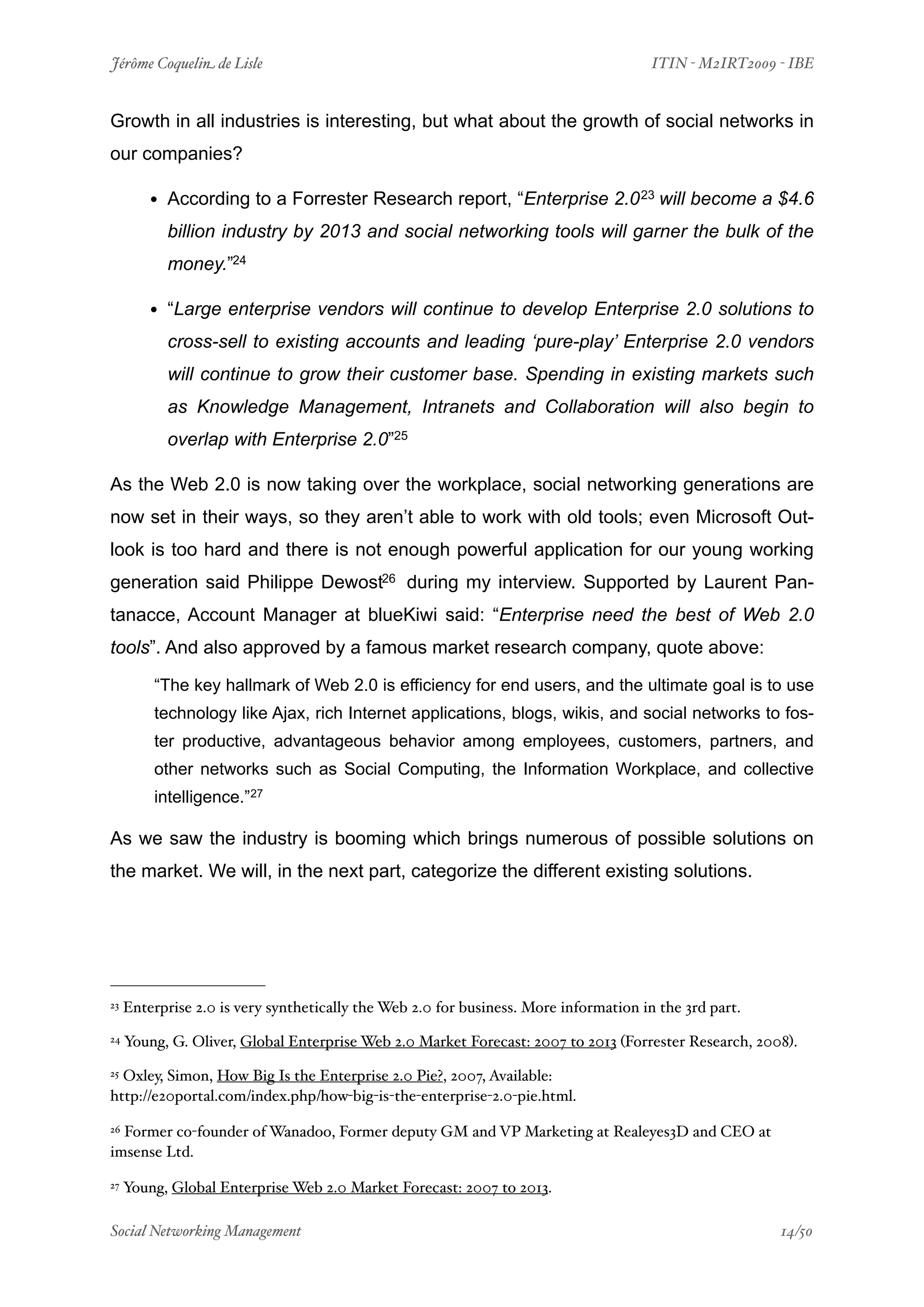 Jérôme Coquelin de Lisle
                             
                                ITIN - M2IRT2009 - IBE


Growth in all industries is interesting, but what about the growth of social networks in
our companies?

         • According to a Forrester Research report, “Enterprise 2.0 23 will become a $4.6
           billion industry by 2013 and social networking tools will garner the bulk of the
           money.”24

         • “Large enterprise vendors will continue to develop Enterprise 2.0 solutions to
           cross-sell to existing accounts and leading ‘pure-play’ Enterprise 2.0 vendors
           will continue to grow their customer base. Spending in existing markets such
           as Knowledge Management, Intranets and Collaboration will also begin to
           overlap with Enterprise 2.0”25

As the Web 2.0 is now taking over the workplace, social networking generations are
now set in their ways, so they aren’t able to work with old tools; even Microsoft Out-
look is too hard and there is not enough powerful application for our young working
generation said Philippe Dewost26 during my interview. Supported by Laurent Pan-
tanacce, Account Manager at blueKiwi said: “Enterprise need the best of Web 2.0
tools”. And also approved by a famous market research company, quote above:

         “The key hallmark of Web 2.0 is efficiency for end users, and the ultimate goal is to use
         technology like Ajax, rich Internet applications, blogs, wikis, and social networks to fos-
         ter productive, advantageous behavior among employees, customers, partners, and
         other networks such as Social Computing, the Information Workplace, and collective
         intelligence.”27

As we saw the industry is booming which brings numerous of possible solutions on
the market. We will, in the next part, categorize the different existing solutions.




23   Enterprise 2.0 is very synthetically the Web 2.0 for business. More information in the 3rd part.
24   Young, G. Oliver, Global Enterprise Web 2.0 Market Forecast: 2007 to 2013 (Forrester Research, 2008).
25Oxley, Simon, How Big Is the Enterprise 2.0 Pie?, 2007, Available:
http://e20portal.com/index.php/how-big-is-the-enterprise-2.0-pie.html.

26Former co-founder of Wanadoo, Former deputy GM and VP Marketing at Realeyes3D and CEO at
imsense Ltd.

27   Young, Global Enterprise Web 2.0 Market Forecast: 2007 to 2013.

Social Networking Management
                         
                                                 14/50
 
