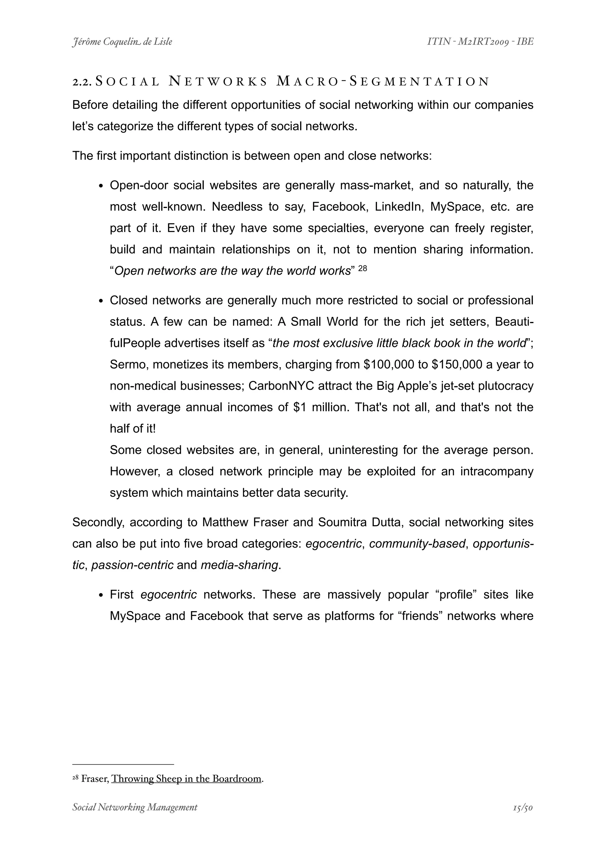 Jérôme Coquelin de Lisle
                       
                        ITIN - M2IRT2009 - IBE



2.2. S O C I A L N E T W O R K S M A C R O - S E G M E N T A T I O N
Before detailing the different opportunities of social networking within our companies
let’s categorize the different types of social networks.

The first important distinction is between open and close networks:

        • Open-door social websites are generally mass-market, and so naturally, the
           most well-known. Needless to say, Facebook, LinkedIn, MySpace, etc. are
           part of it. Even if they have some specialties, everyone can freely register,
           build and maintain relationships on it, not to mention sharing information.
           “Open networks are the way the world works” 28

        • Closed networks are generally much more restricted to social or professional
           status. A few can be named: A Small World for the rich jet setters, Beauti-
           fulPeople advertises itself as “the most exclusive little black book in the world”;
           Sermo, monetizes its members, charging from $100,000 to $150,000 a year to
           non-medical businesses; CarbonNYC attract the Big Apple’s jet-set plutocracy
           with average annual incomes of $1 million. That's not all, and that's not the
           half of it!
           Some closed websites are, in general, uninteresting for the average person.
           However, a closed network principle may be exploited for an intracompany
           system which maintains better data security.

Secondly, according to Matthew Fraser and Soumitra Dutta, social networking sites
can also be put into five broad categories: egocentric, community-based, opportunis-
tic, passion-centric and media-sharing.

        • First egocentric networks. These are massively popular “profile” sites like
           MySpace and Facebook that serve as platforms for “friends” networks where




28   Fraser, Throwing Sheep in the Boardroom.

Social Networking Management
                   
                                         15/50
 