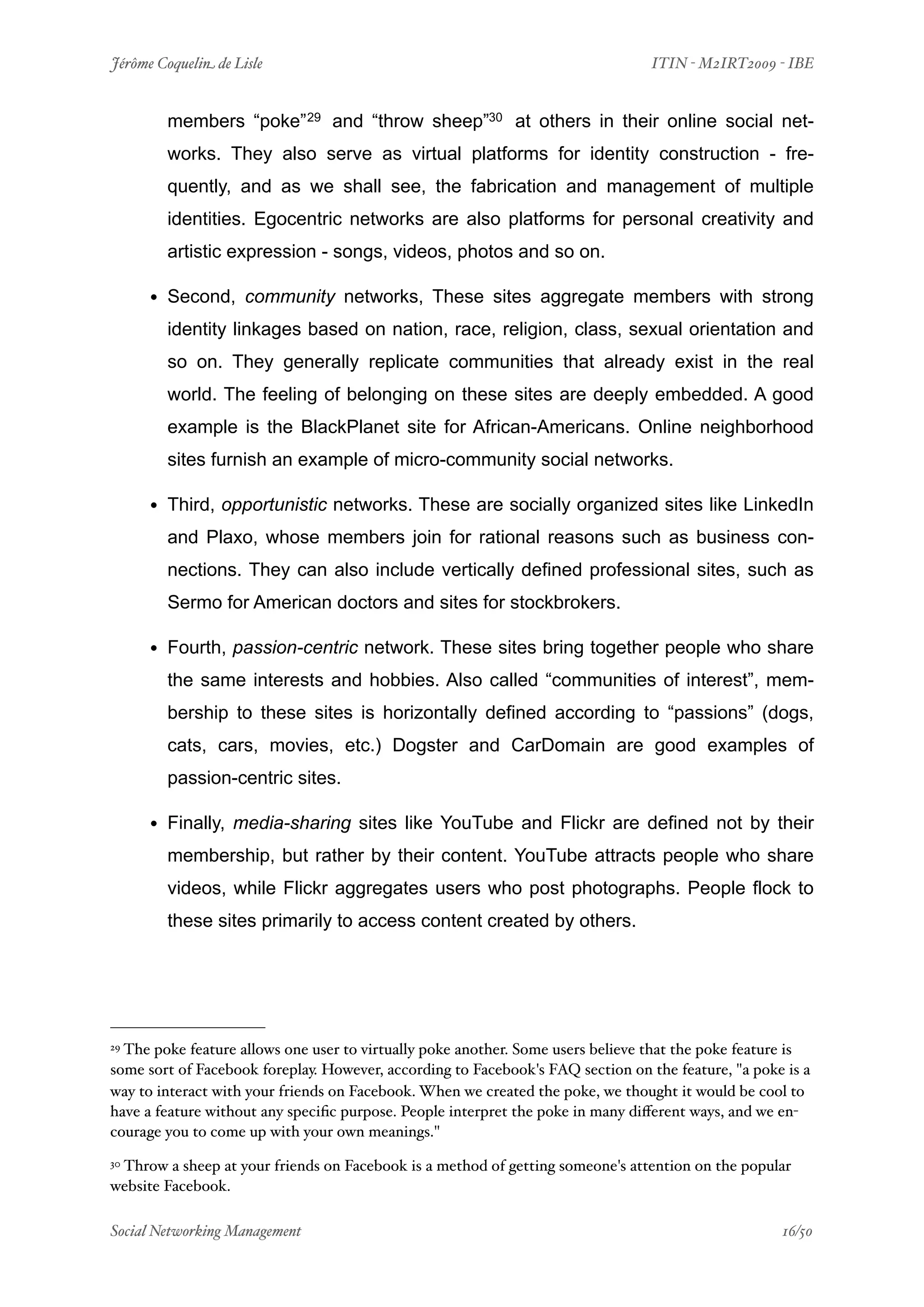 Jérôme Coquelin de Lisle
                        
                               ITIN - M2IRT2009 - IBE


        members “poke” 29 and “throw sheep”30 at others in their online social net-
        works. They also serve as virtual platforms for identity construction - fre-
        quently, and as we shall see, the fabrication and management of multiple
        identities. Egocentric networks are also platforms for personal creativity and
        artistic expression - songs, videos, photos and so on.

     • Second, community networks, These sites aggregate members with strong
        identity linkages based on nation, race, religion, class, sexual orientation and
        so on. They generally replicate communities that already exist in the real
        world. The feeling of belonging on these sites are deeply embedded. A good
        example is the BlackPlanet site for African-Americans. Online neighborhood
        sites furnish an example of micro-community social networks.

     • Third, opportunistic networks. These are socially organized sites like LinkedIn
        and Plaxo, whose members join for rational reasons such as business con-
        nections. They can also include vertically defined professional sites, such as
        Sermo for American doctors and sites for stockbrokers.

     • Fourth, passion-centric network. These sites bring together people who share
        the same interests and hobbies. Also called “communities of interest”, mem-
        bership to these sites is horizontally defined according to “passions” (dogs,
        cats, cars, movies, etc.) Dogster and CarDomain are good examples of
        passion-centric sites.

     • Finally, media-sharing sites like YouTube and Flickr are defined not by their
        membership, but rather by their content. YouTube attracts people who share
        videos, while Flickr aggregates users who post photographs. People flock to
        these sites primarily to access content created by others.




29The poke feature allows one user to virtually poke another. Some users believe that the poke feature is
some sort of Facebook foreplay. However, according to Facebook's FAQ section on the feature, "a poke is a
way to interact with your friends on Facebook. When we created the poke, we thought it would be cool to
have a feature without any speciﬁc purpose. People interpret the poke in many diﬀerent ways, and we en-
courage you to come up with your own meanings."

 Throw a sheep at your friends on Facebook is a method of getting someone's attention on the popular
30

website Facebook.

Social Networking Management
                    
                                                  16/50
 