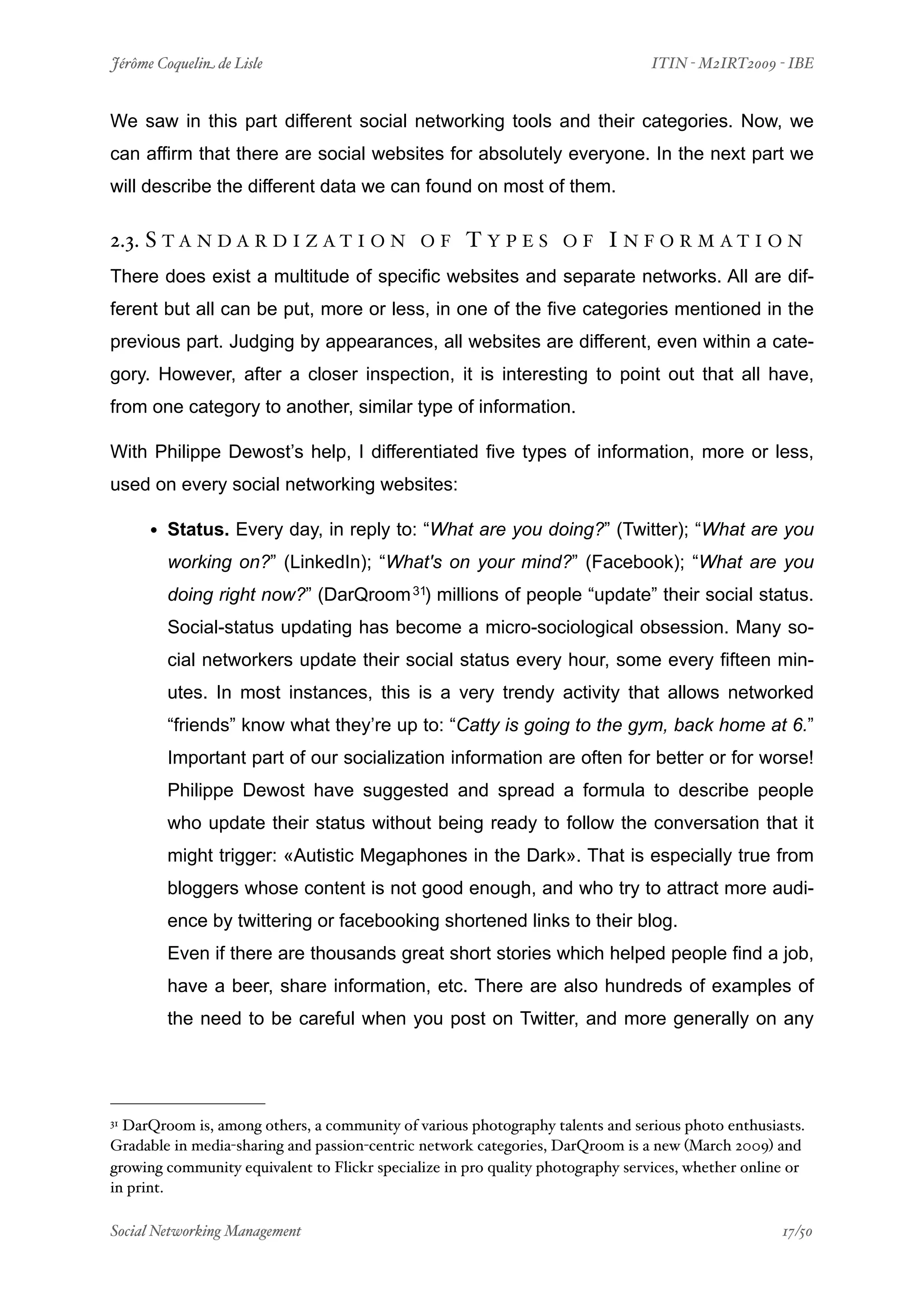 Jérôme Coquelin de Lisle
                        
                               ITIN - M2IRT2009 - IBE


We saw in this part different social networking tools and their categories. Now, we
can affirm that there are social websites for absolutely everyone. In the next part we
will describe the different data we can found on most of them.

2.3. S T A N D A R D I Z A T I O N            OF     TYPES         OF     I N F O R M AT I O N
There does exist a multitude of specific websites and separate networks. All are dif-
ferent but all can be put, more or less, in one of the five categories mentioned in the
previous part. Judging by appearances, all websites are different, even within a cate-
gory. However, after a closer inspection, it is interesting to point out that all have,
from one category to another, similar type of information.

With Philippe Dewost’s help, I differentiated five types of information, more or less,
used on every social networking websites:

     • Status. Every day, in reply to: “What are you doing?” (Twitter); “What are you
        working on?” (LinkedIn); “What's on your mind?” (Facebook); “What are you
        doing right now?” (DarQroom 31) millions of people “update” their social status.
        Social-status updating has become a micro-sociological obsession. Many so-
        cial networkers update their social status every hour, some every fifteen min-
        utes. In most instances, this is a very trendy activity that allows networked
        “friends” know what they’re up to: “Catty is going to the gym, back home at 6.”
        Important part of our socialization information are often for better or for worse!
        Philippe Dewost have suggested and spread a formula to describe people
        who update their status without being ready to follow the conversation that it
        might trigger: «Autistic Megaphones in the Dark». That is especially true from
        bloggers whose content is not good enough, and who try to attract more audi-
        ence by twittering or facebooking shortened links to their blog.
        Even if there are thousands great short stories which helped people find a job,
        have a beer, share information, etc. There are also hundreds of examples of
        the need to be careful when you post on Twitter, and more generally on any




31DarQroom is, among others, a community of various photography talents and serious photo enthusiasts.
Gradable in media-sharing and passion-centric network categories, DarQroom is a new (March 2009) and
growing community equivalent to Flickr specialize in pro quality photography services, whether online or
in print.

Social Networking Management
                    
                                                  17/50
 