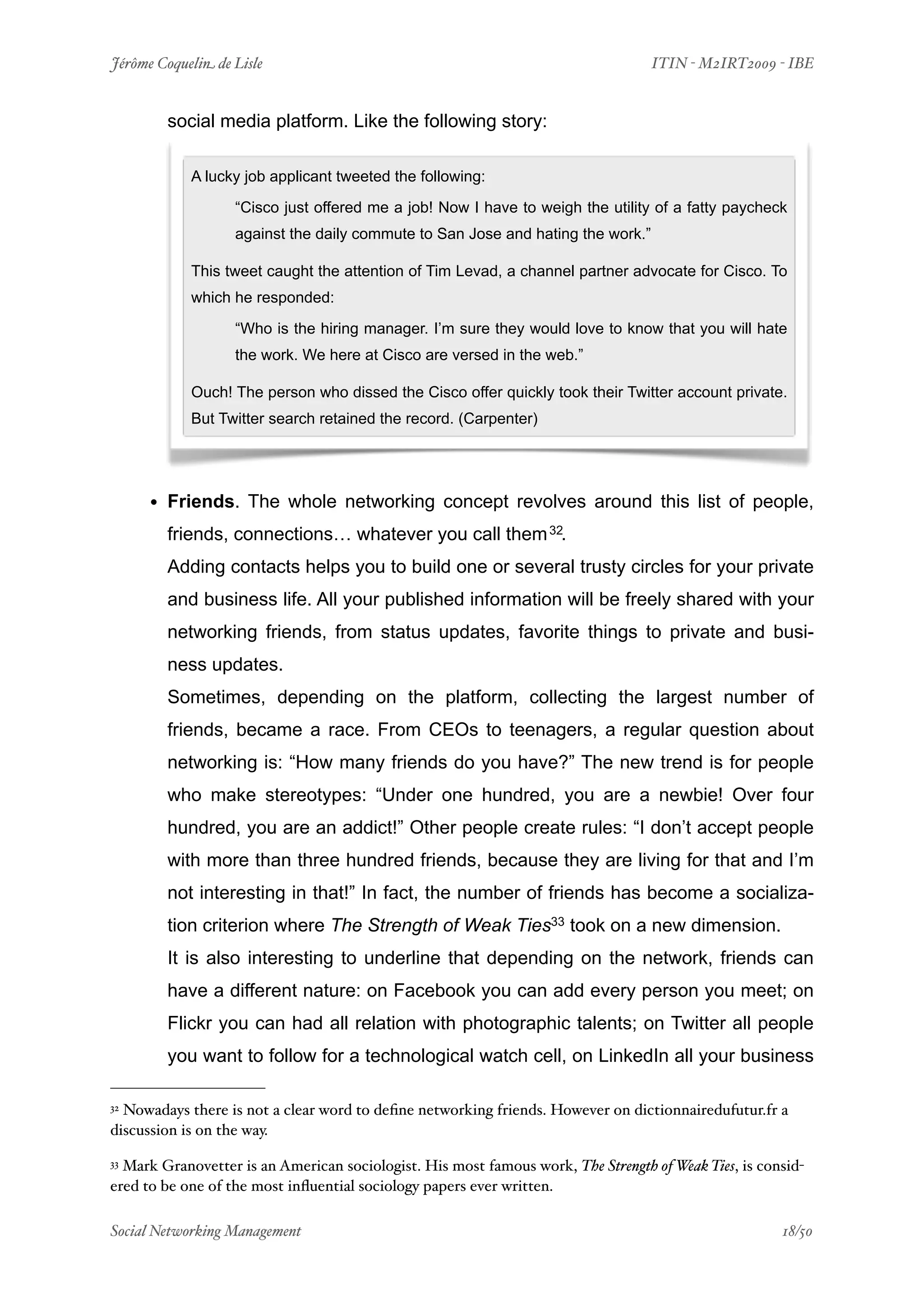 Jérôme Coquelin de Lisle
                         
                               ITIN - M2IRT2009 - IBE


        social media platform. Like the following story:

            A lucky job applicant tweeted the following:

                   “Cisco just offered me a job! Now I have to weigh the utility of a fatty paycheck
                   against the daily commute to San Jose and hating the work.”

            This tweet caught the attention of Tim Levad, a channel partner advocate for Cisco. To
            which he responded:

                   “Who is the hiring manager. I’m sure they would love to know that you will hate
                   the work. We here at Cisco are versed in the web.”

            Ouch! The person who dissed the Cisco offer quickly took their Twitter account private.
            But Twitter search retained the record. (Carpenter)




      • Friends. The whole networking concept revolves around this list of people,
        friends, connections… whatever you call them 32.
        Adding contacts helps you to build one or several trusty circles for your private
        and business life. All your published information will be freely shared with your
        networking friends, from status updates, favorite things to private and busi-
        ness updates.
        Sometimes, depending on the platform, collecting the largest number of
        friends, became a race. From CEOs to teenagers, a regular question about
        networking is: “How many friends do you have?” The new trend is for people
        who make stereotypes: “Under one hundred, you are a newbie! Over four
        hundred, you are an addict!” Other people create rules: “I don’t accept people
        with more than three hundred friends, because they are living for that and I’m
        not interesting in that!” In fact, the number of friends has become a socializa-
        tion criterion where The Strength of Weak Ties33 took on a new dimension.
        It is also interesting to underline that depending on the network, friends can
        have a different nature: on Facebook you can add every person you meet; on
        Flickr you can had all relation with photographic talents; on Twitter all people
        you want to follow for a technological watch cell, on LinkedIn all your business

32Nowadays there is not a clear word to deﬁne networking friends. However on dictionnairedufutur.fr a
discussion is on the way.

33Mark Granovetter is an American sociologist. His most famous work, The Strength of Weak Ties, is consid-
ered to be one of the most inﬂuential sociology papers ever written.

Social Networking Management
                     
                                                   18/50
 