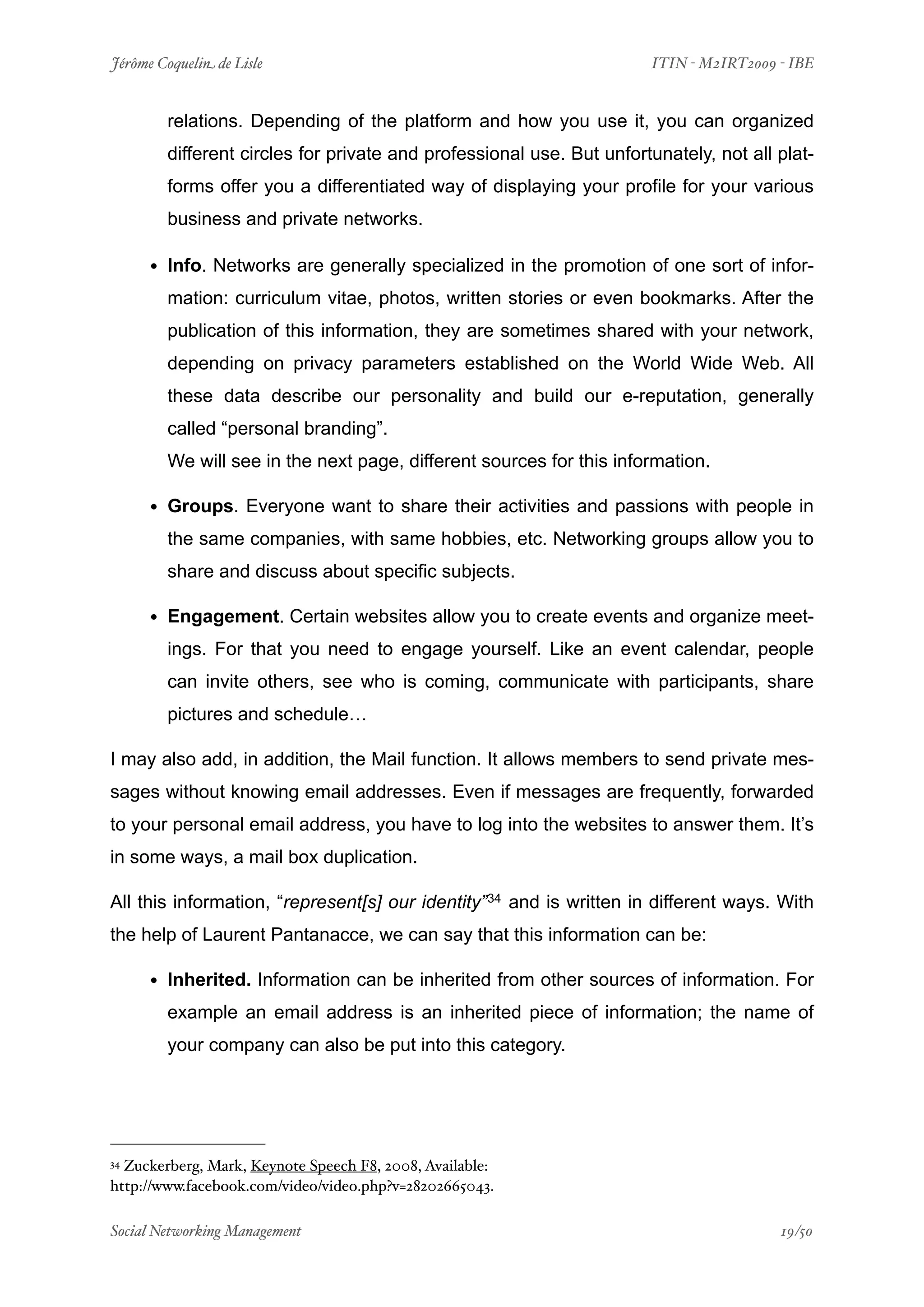 Jérôme Coquelin de Lisle
                      
                      ITIN - M2IRT2009 - IBE


        relations. Depending of the platform and how you use it, you can organized
        different circles for private and professional use. But unfortunately, not all plat-
        forms offer you a differentiated way of displaying your profile for your various
        business and private networks.

     • Info. Networks are generally specialized in the promotion of one sort of infor-
        mation: curriculum vitae, photos, written stories or even bookmarks. After the
        publication of this information, they are sometimes shared with your network,
        depending on privacy parameters established on the World Wide Web. All
        these data describe our personality and build our e-reputation, generally
        called “personal branding”.
        We will see in the next page, different sources for this information.

     • Groups. Everyone want to share their activities and passions with people in
        the same companies, with same hobbies, etc. Networking groups allow you to
        share and discuss about specific subjects.

     • Engagement. Certain websites allow you to create events and organize meet-
        ings. For that you need to engage yourself. Like an event calendar, people
        can invite others, see who is coming, communicate with participants, share
        pictures and schedule…

I may also add, in addition, the Mail function. It allows members to send private mes-
sages without knowing email addresses. Even if messages are frequently, forwarded
to your personal email address, you have to log into the websites to answer them. It’s
in some ways, a mail box duplication.

All this information, “represent[s] our identity” 34 and is written in different ways. With
the help of Laurent Pantanacce, we can say that this information can be:

     • Inherited. Information can be inherited from other sources of information. For
        example an email address is an inherited piece of information; the name of
        your company can also be put into this category.




34Zuckerberg, Mark, Keynote Speech F8, 2008, Available:
http://www.facebook.com/video/video.php?v=28202665043.

Social Networking Management
                  
                                       19/50
 