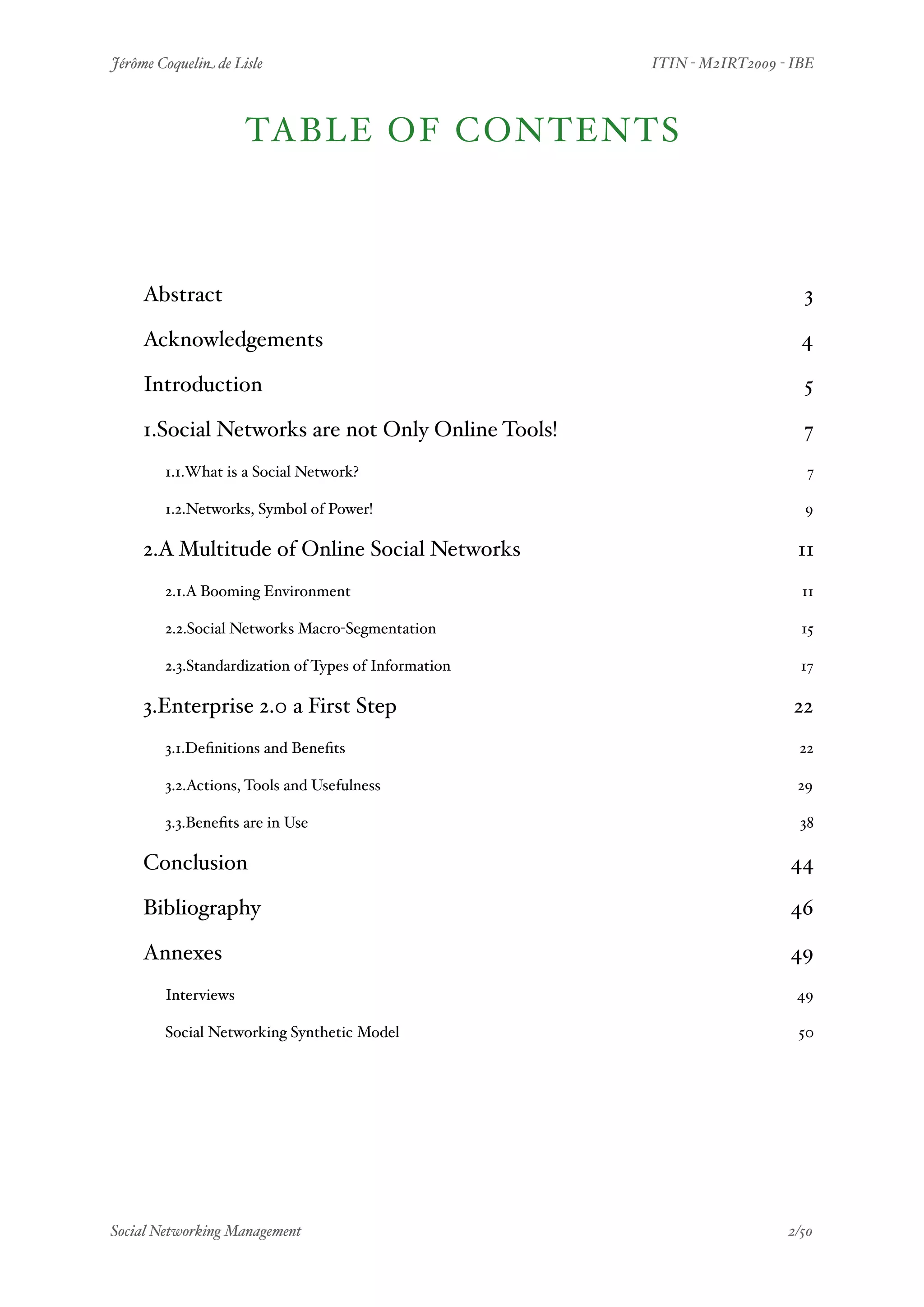 Jérôme Coquelin de Lisle
                         
    ITIN - M2IRT2009 - IBE



                      TABLE OF CONTENTS



    Abstract
                                                              3

    Acknowledgements
                                                      4

    Introduction
                                                          5

    1.Social Networks are not Only Online Tools!
                          7
        1.1.What is a Social Network?
                                      7

        1.2.Networks, Symbol of Power!
                                    9

    2.A Multitude of Online Social Networks
                              11
        2.1.A Booming Environment
                                         11

        2.2.Social Networks Macro-Segmentation
                            15

        2.3.Standardization of Types of Information
                       17

    3.Enterprise 2.0 a First Step
                                        22
        3.1.Deﬁnitions and Beneﬁts
                                        22

        3.2.Actions, Tools and Usefulness
                                29

        3.3.Beneﬁts are in Use
                                            38

    Conclusion
                                                          44

    Bibliography
                                                        46

    Annexes
                                                             49
        Interviews
                                                       49

        Social Networking Synthetic Model
                                50




Social Networking Management
                     
                      2/50
 