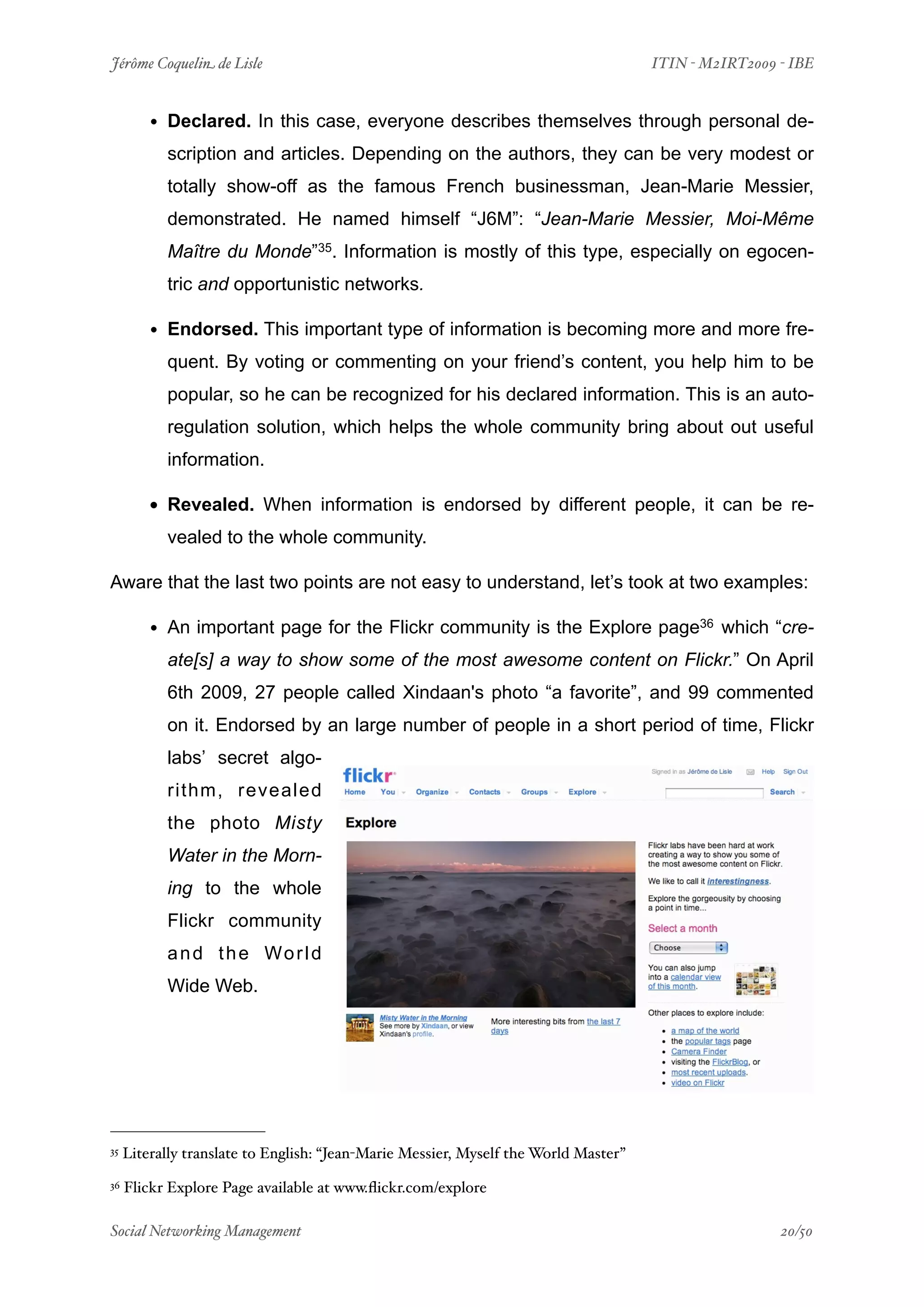 Jérôme Coquelin de Lisle
                            
                               ITIN - M2IRT2009 - IBE


         • Declared. In this case, everyone describes themselves through personal de-
           scription and articles. Depending on the authors, they can be very modest or
           totally show-off as the famous French businessman, Jean-Marie Messier,
           demonstrated. He named himself “J6M”: “Jean-Marie Messier, Moi-Même
           Maître du Monde”35. Information is mostly of this type, especially on egocen-
           tric and opportunistic networks.

         • Endorsed. This important type of information is becoming more and more fre-
           quent. By voting or commenting on your friend’s content, you help him to be
           popular, so he can be recognized for his declared information. This is an auto-
           regulation solution, which helps the whole community bring about out useful
           information.

         • Revealed. When information is endorsed by different people, it can be re-
           vealed to the whole community.

Aware that the last two points are not easy to understand, let’s took at two examples:

         • An important page for the Flickr community is the Explore page36 which “cre-
           ate[s] a way to show some of the most awesome content on Flickr.” On April
           6th 2009, 27 people called Xindaan's photo “a favorite”, and 99 commented
           on it. Endorsed by an large number of people in a short period of time, Flickr
           labs’ secret algo-
           rithm, revealed
           the photo Misty
           Water in the Morn-
           ing to the whole
           Flickr community
           a n d t h e Wo r l d
           Wide Web.




35   Literally translate to English: “Jean-Marie Messier, Myself the World Master”
36   Flickr Explore Page available at www.ﬂickr.com/explore

Social Networking Management
                        
                                                20/50
 