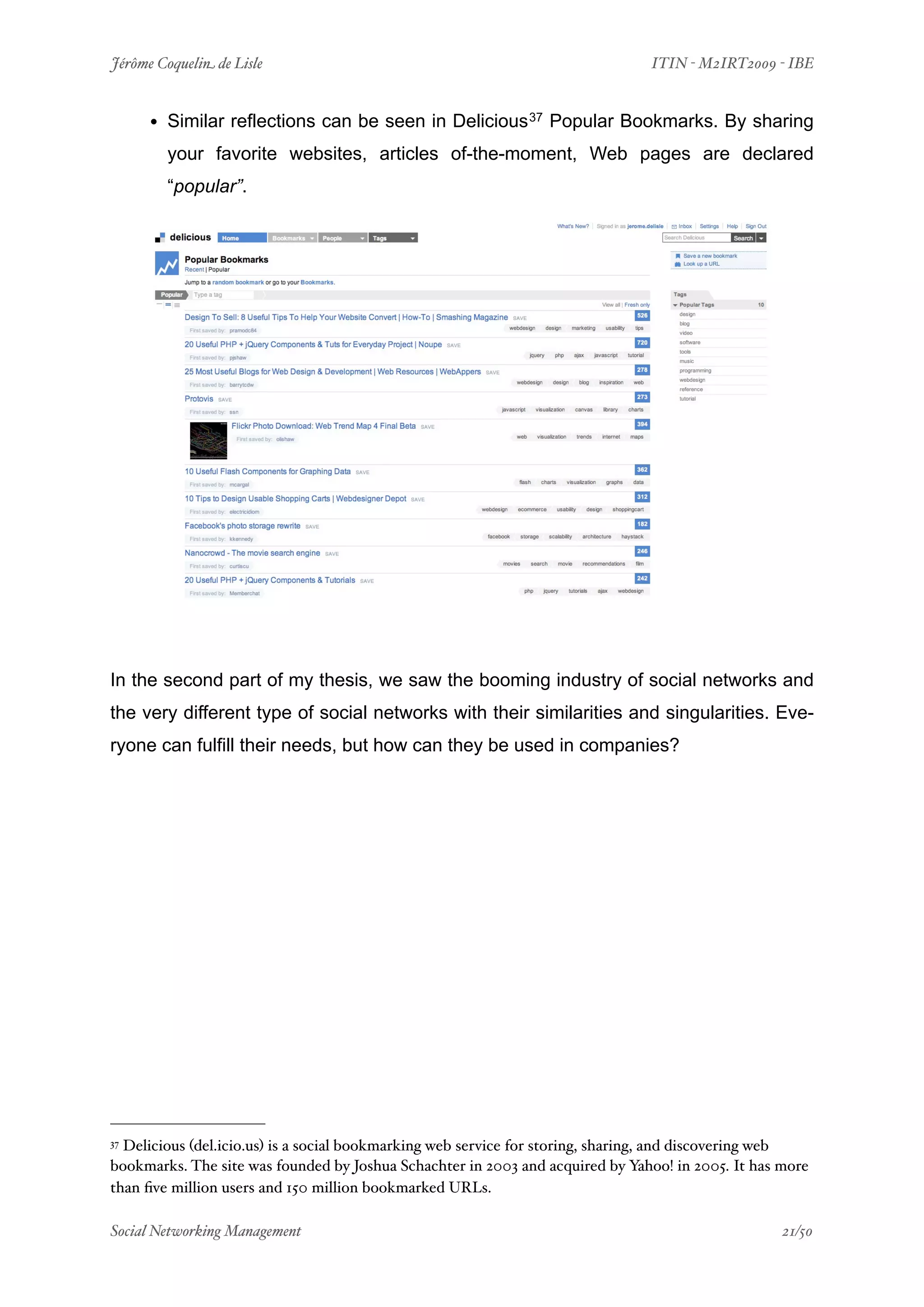 Jérôme Coquelin de Lisle
                       
                              ITIN - M2IRT2009 - IBE


     • Similar reflections can be seen in Delicious 37 Popular Bookmarks. By sharing
        your favorite websites, articles of-the-moment, Web pages are declared
        “popular”.




In the second part of my thesis, we saw the booming industry of social networks and
the very different type of social networks with their similarities and singularities. Eve-
ryone can fulfill their needs, but how can they be used in companies?




37Delicious (del.icio.us) is a social bookmarking web service for storing, sharing, and discovering web
bookmarks. The site was founded by Joshua Schachter in 2003 and acquired by Yahoo! in 2005. It has more
than ﬁve million users and 150 million bookmarked URLs.

Social Networking Management
                   
                                                  21/50
 