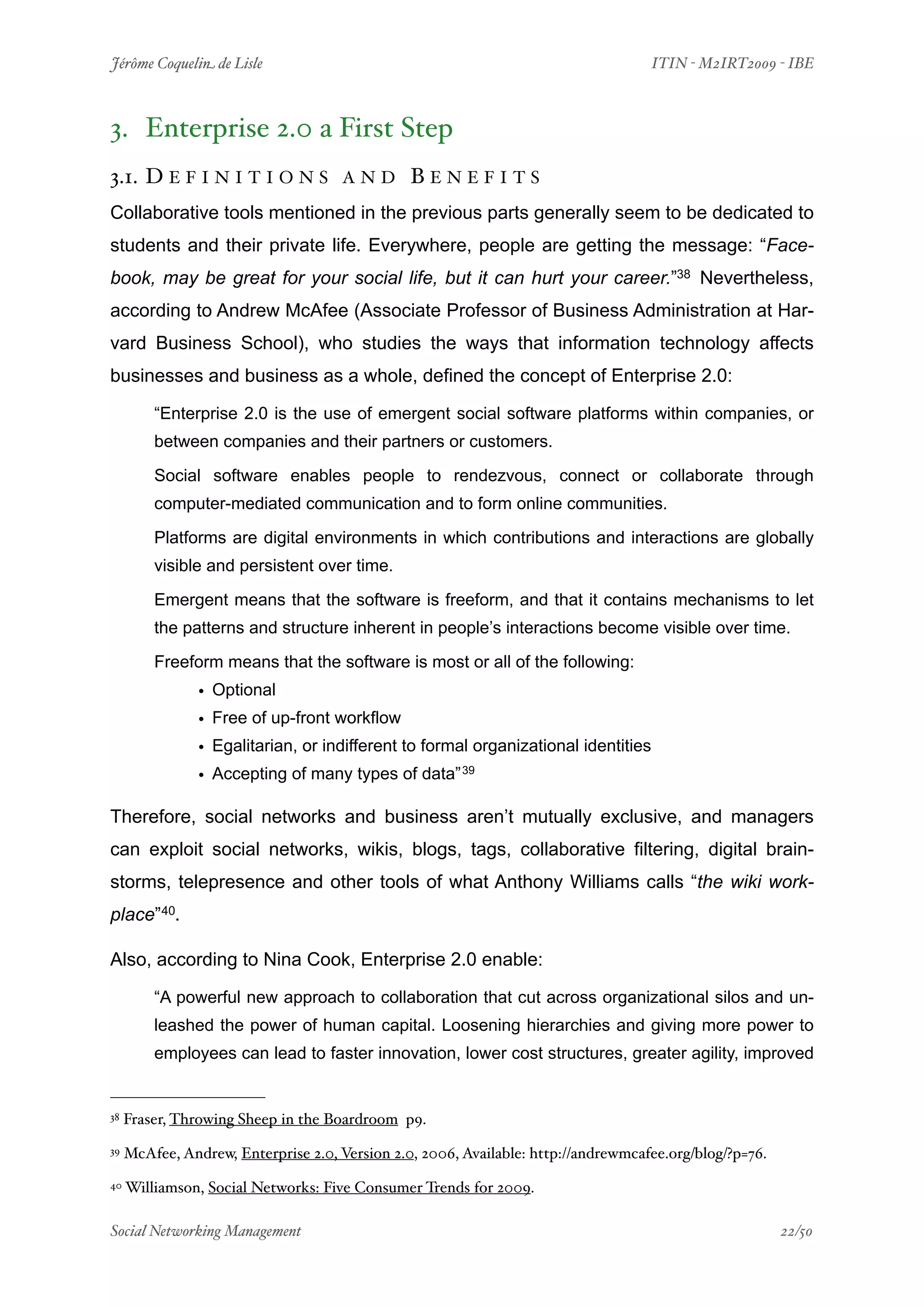 Jérôme Coquelin de Lisle
                           
                               ITIN - M2IRT2009 - IBE



3. Enterprise 2.0 a First Step
3.1. D E F I N I T I O N S           AND        BENEFITS
Collaborative tools mentioned in the previous parts generally seem to be dedicated to
students and their private life. Everywhere, people are getting the message: “Face-
book, may be great for your social life, but it can hurt your career.”38 Nevertheless,
according to Andrew McAfee (Associate Professor of Business Administration at Har-
vard Business School), who studies the ways that information technology affects
businesses and business as a whole, defined the concept of Enterprise 2.0:

         “Enterprise 2.0 is the use of emergent social software platforms within companies, or
         between companies and their partners or customers.

         Social software enables people to rendezvous, connect or collaborate through
         computer-mediated communication and to form online communities.

         Platforms are digital environments in which contributions and interactions are globally
         visible and persistent over time.

         Emergent means that the software is freeform, and that it contains mechanisms to let
         the patterns and structure inherent in people’s interactions become visible over time.

         Freeform means that the software is most or all of the following:
                • Optional
                • Free of up-front workflow
                • Egalitarian, or indifferent to formal organizational identities
                • Accepting of many types of data” 39

Therefore, social networks and business aren’t mutually exclusive, and managers
can exploit social networks, wikis, blogs, tags, collaborative filtering, digital brain-
storms, telepresence and other tools of what Anthony Williams calls “the wiki work-
place”40.

Also, according to Nina Cook, Enterprise 2.0 enable:

         “A powerful new approach to collaboration that cut across organizational silos and un-
         leashed the power of human capital. Loosening hierarchies and giving more power to
         employees can lead to faster innovation, lower cost structures, greater agility, improved


38   Fraser, Throwing Sheep in the Boardroom p9.
39   McAfee, Andrew, Enterprise 2.0, Version 2.0, 2006, Available: http://andrewmcafee.org/blog/?p=76.
40   Williamson, Social Networks: Five Consumer Trends for 2009.

Social Networking Management
                       
                                                    22/50
 