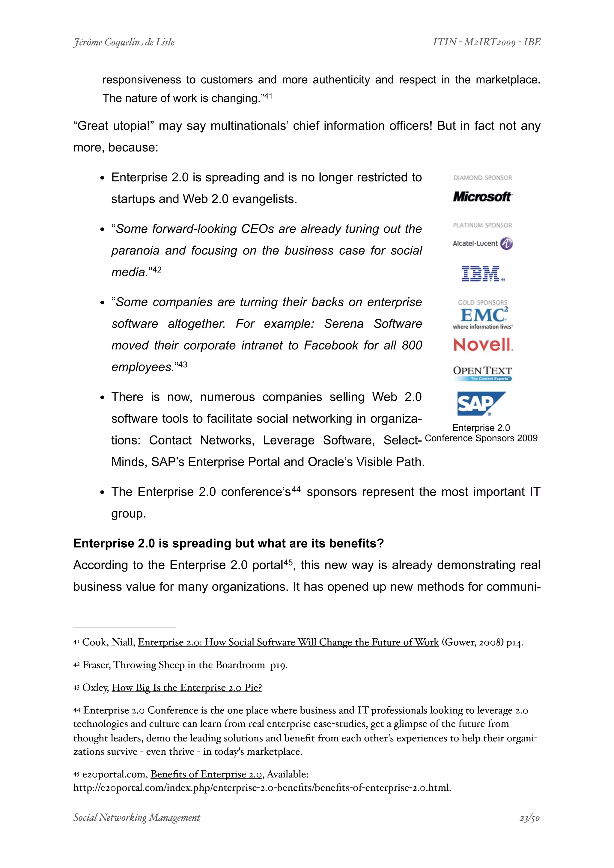 Jérôme Coquelin de Lisle
                           
                             ITIN - M2IRT2009 - IBE


         responsiveness to customers and more authenticity and respect in the marketplace.
         The nature of work is changing.”41

“Great utopia!” may say multinationals’ chief information officers! But in fact not any
more, because:

        • Enterprise 2.0 is spreading and is no longer restricted to
           startups and Web 2.0 evangelists.

        • “Some forward-looking CEOs are already tuning out the
           paranoia and focusing on the business case for social
           media.”42

        • “Some companies are turning their backs on enterprise
           software altogether. For example: Serena Software
           moved their corporate intranet to Facebook for all 800
           employees.”43

        • There is now, numerous companies selling Web 2.0
           software tools to facilitate social networking in organiza-
                                                                                        Enterprise 2.0
           tions: Contact Networks, Leverage Software, Select- Conference Sponsors 2009
           Minds, SAP’s Enterprise Portal and Oracle’s Visible Path.

        • The Enterprise 2.0 conference’s 44 sponsors represent the most important IT
           group.

Enterprise 2.0 is spreading but what are its benefits?
According to the Enterprise 2.0 portal45, this new way is already demonstrating real
business value for many organizations. It has opened up new methods for communi-



41   Cook, Niall, Enterprise 2.0: How Social Software Will Change the Future of Work (Gower, 2008) p14.
42   Fraser, Throwing Sheep in the Boardroom p19.
43   Oxley, How Big Is the Enterprise 2.0 Pie?
44Enterprise 2.0 Conference is the one place where business and IT professionals looking to leverage 2.0
technologies and culture can learn from real enterprise case-studies, get a glimpse of the future from
thought leaders, demo the leading solutions and beneﬁt from each other's experiences to help their organi-
zations survive - even thrive - in today's marketplace.
45e20portal.com, Beneﬁts of Enterprise 2.0, Available:
http://e20portal.com/index.php/enterprise-2.0-beneﬁts/beneﬁts-of-enterprise-2.0.html.

Social Networking Management
                       
                                                    23/50
 