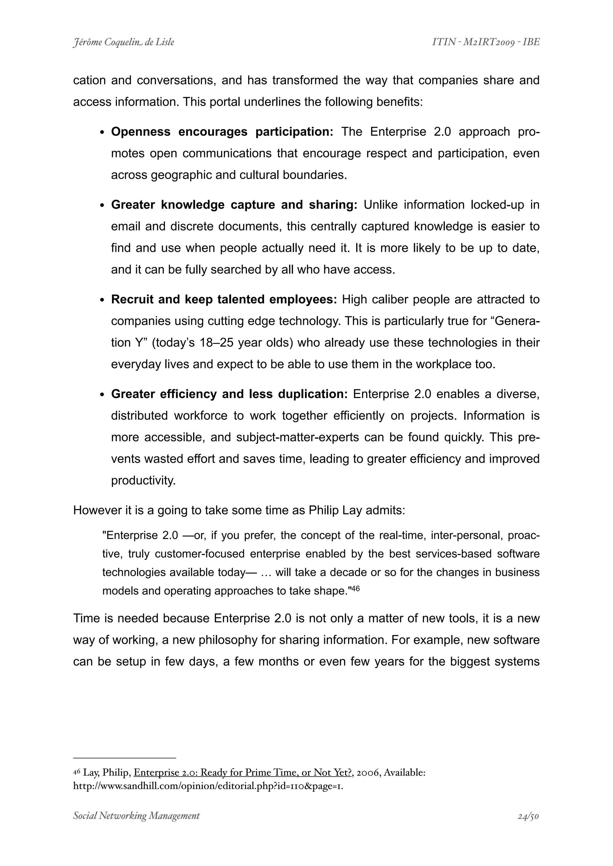 Jérôme Coquelin de Lisle
                          
                                 ITIN - M2IRT2009 - IBE


cation and conversations, and has transformed the way that companies share and
access information. This portal underlines the following benefits:

      • Openness encourages participation: The Enterprise 2.0 approach pro-
        motes open communications that encourage respect and participation, even
        across geographic and cultural boundaries.

      • Greater knowledge capture and sharing: Unlike information locked-up in
        email and discrete documents, this centrally captured knowledge is easier to
        find and use when people actually need it. It is more likely to be up to date,
        and it can be fully searched by all who have access.

      • Recruit and keep talented employees: High caliber people are attracted to
        companies using cutting edge technology. This is particularly true for “Genera-
        tion Y” (today’s 18–25 year olds) who already use these technologies in their
        everyday lives and expect to be able to use them in the workplace too.

      • Greater efficiency and less duplication: Enterprise 2.0 enables a diverse,
        distributed workforce to work together efficiently on projects. Information is
        more accessible, and subject-matter-experts can be found quickly. This pre-
        vents wasted effort and saves time, leading to greater efficiency and improved
        productivity.

However it is a going to take some time as Philip Lay admits:

      "Enterprise 2.0 —or, if you prefer, the concept of the real-time, inter-personal, proac-
      tive, truly customer-focused enterprise enabled by the best services-based software
      technologies available today— … will take a decade or so for the changes in business
      models and operating approaches to take shape."46

Time is needed because Enterprise 2.0 is not only a matter of new tools, it is a new
way of working, a new philosophy for sharing information. For example, new software
can be setup in few days, a few months or even few years for the biggest systems




46Lay, Philip, Enterprise 2.0: Ready for Prime Time, or Not Yet?, 2006, Available:
http://www.sandhill.com/opinion/editorial.php?id=110&page=1.

Social Networking Management
                      
                                                  24/50
 