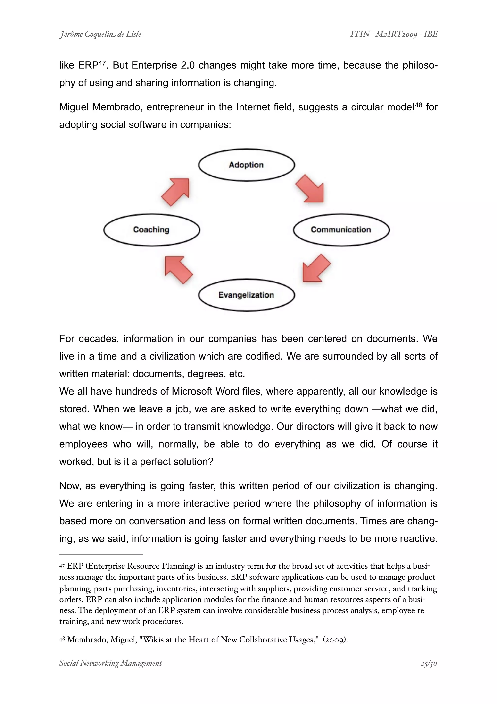 Jérôme Coquelin de Lisle
                          
                                ITIN - M2IRT2009 - IBE


like ERP47. But Enterprise 2.0 changes might take more time, because the philoso-
phy of using and sharing information is changing.

Miguel Membrado, entrepreneur in the Internet field, suggests a circular model 48 for
adopting social software in companies:




For decades, information in our companies has been centered on documents. We
live in a time and a civilization which are codified. We are surrounded by all sorts of
written material: documents, degrees, etc.
We all have hundreds of Microsoft Word files, where apparently, all our knowledge is
stored. When we leave a job, we are asked to write everything down —what we did,
what we know— in order to transmit knowledge. Our directors will give it back to new
employees who will, normally, be able to do everything as we did. Of course it
worked, but is it a perfect solution?

Now, as everything is going faster, this written period of our civilization is changing.
We are entering in a more interactive period where the philosophy of information is
based more on conversation and less on formal written documents. Times are chang-
ing, as we said, information is going faster and everything needs to be more reactive.

47ERP (Enterprise Resource Planning) is an industry term for the broad set of activities that helps a busi-
ness manage the important parts of its business. ERP software applications can be used to manage product
planning, parts purchasing, inventories, interacting with suppliers, providing customer service, and tracking
orders. ERP can also include application modules for the ﬁnance and human resources aspects of a busi-
ness. The deployment of an ERP system can involve considerable business process analysis, employee re-
training, and new work procedures.
48   Membrado, Miguel, "Wikis at the Heart of New Collaborative Usages," (2009).

Social Networking Management
                      
                                                    25/50
 