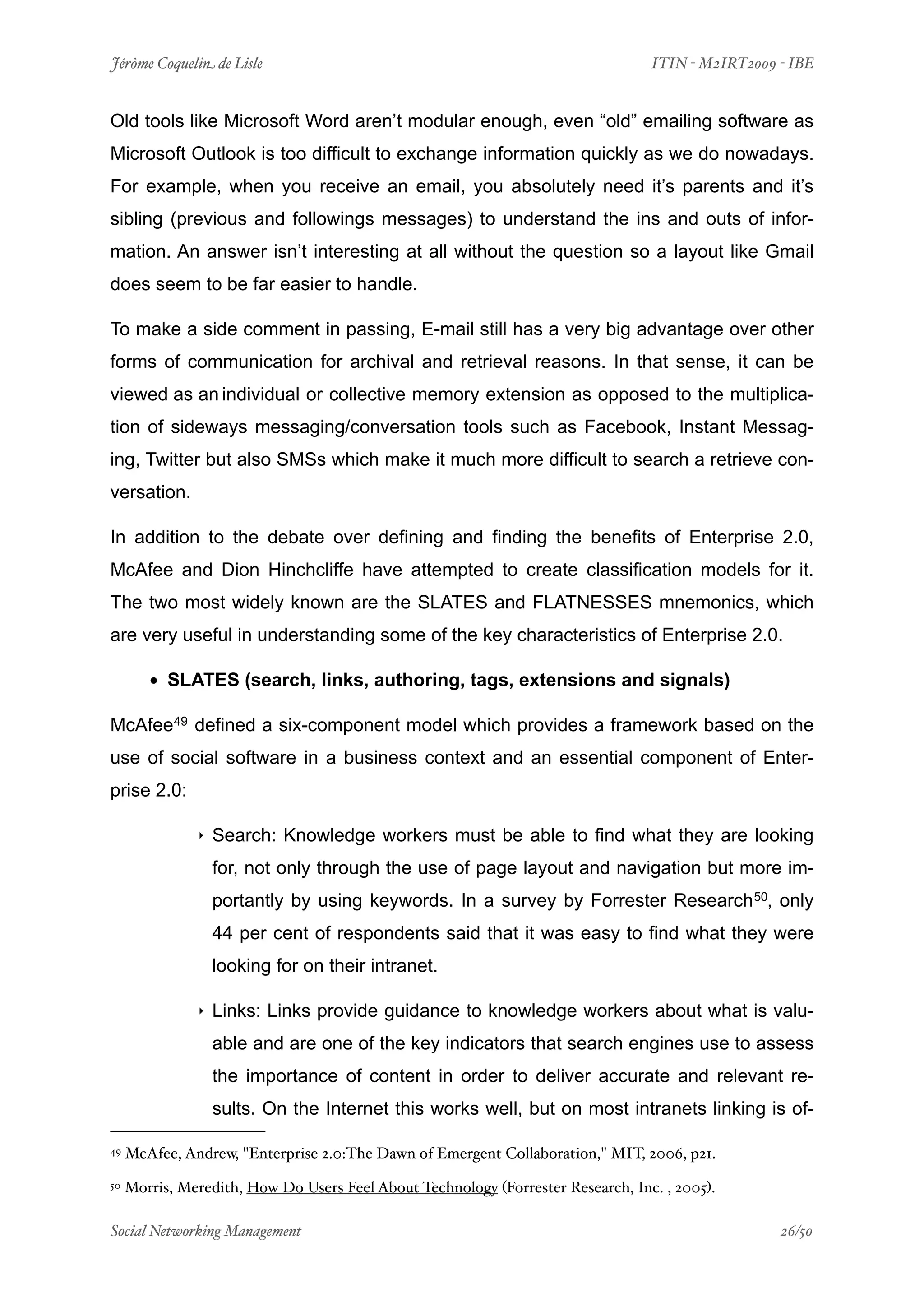 Jérôme Coquelin de Lisle
                           
                             ITIN - M2IRT2009 - IBE


Old tools like Microsoft Word aren’t modular enough, even “old” emailing software as
Microsoft Outlook is too difficult to exchange information quickly as we do nowadays.
For example, when you receive an email, you absolutely need it’s parents and it’s
sibling (previous and followings messages) to understand the ins and outs of infor-
mation. An answer isn’t interesting at all without the question so a layout like Gmail
does seem to be far easier to handle.

To make a side comment in passing, E-mail still has a very big advantage over other
forms of communication for archival and retrieval reasons. In that sense, it can be
viewed as an individual or collective memory extension as opposed to the multiplica-
tion of sideways messaging/conversation tools such as Facebook, Instant Messag-
ing, Twitter but also SMSs which make it much more difficult to search a retrieve con-
versation.

In addition to the debate over defining and finding the benefits of Enterprise 2.0,
McAfee and Dion Hinchcliffe have attempted to create classification models for it.
The two most widely known are the SLATES and FLATNESSES mnemonics, which
are very useful in understanding some of the key characteristics of Enterprise 2.0.

        • SLATES (search, links, authoring, tags, extensions and signals)
McAfee49 defined a six-component model which provides a framework based on the
use of social software in a business context and an essential component of Enter-
prise 2.0:

               ‣   Search: Knowledge workers must be able to find what they are looking
                   for, not only through the use of page layout and navigation but more im-
                   portantly by using keywords. In a survey by Forrester Research 50, only
                   44 per cent of respondents said that it was easy to find what they were
                   looking for on their intranet.

               ‣   Links: Links provide guidance to knowledge workers about what is valu-
                   able and are one of the key indicators that search engines use to assess
                   the importance of content in order to deliver accurate and relevant re-
                   sults. On the Internet this works well, but on most intranets linking is of-

49   McAfee, Andrew, "Enterprise 2.0:The Dawn of Emergent Collaboration," MIT, 2006, p21.
50   Morris, Meredith, How Do Users Feel About Technology (Forrester Research, Inc. , 2005).

Social Networking Management
                       
                                              26/50
 