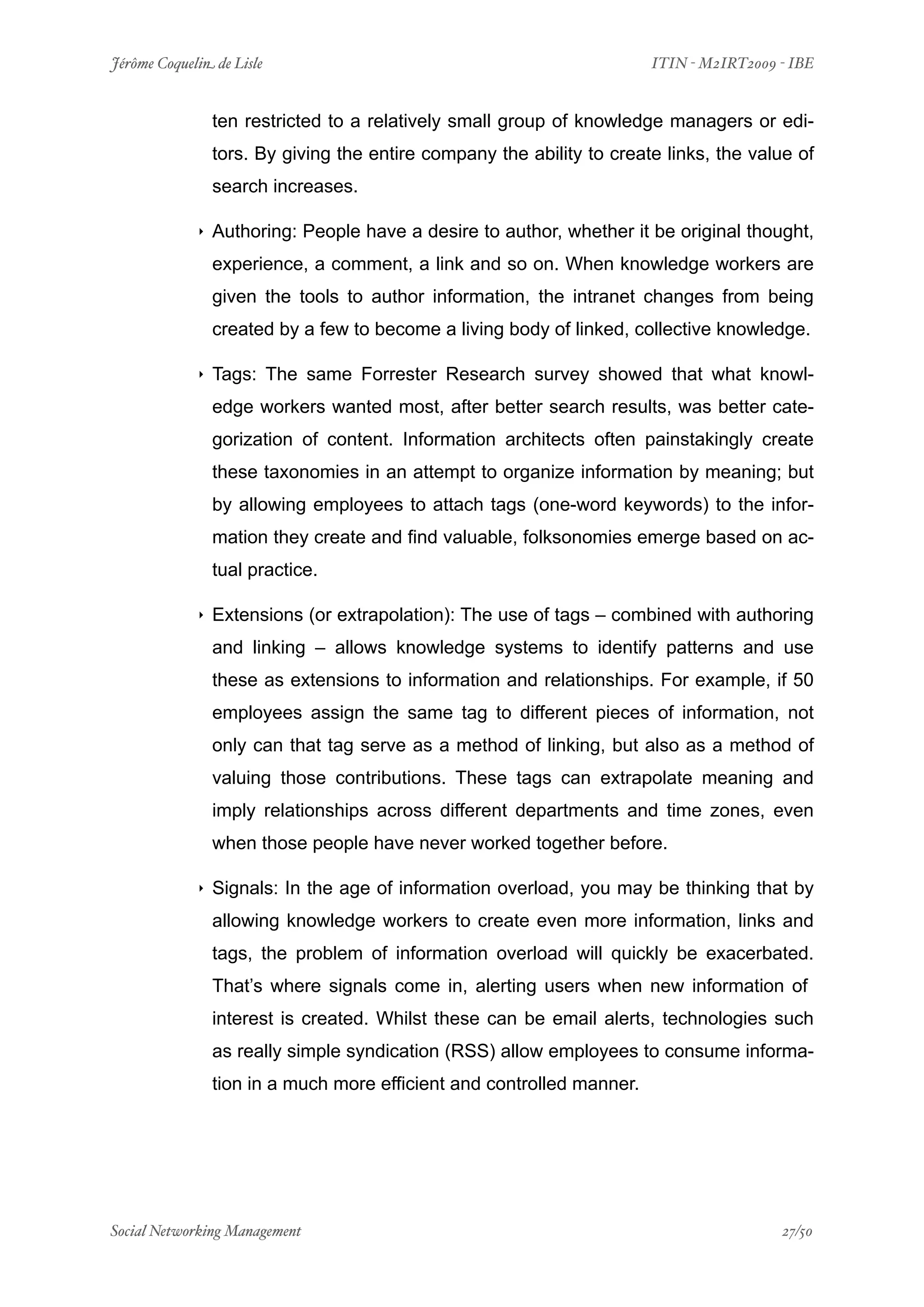 Jérôme Coquelin de Lisle
                    
                          ITIN - M2IRT2009 - IBE


                 ten restricted to a relatively small group of knowledge managers or edi-
                 tors. By giving the entire company the ability to create links, the value of
                 search increases.

             ‣   Authoring: People have a desire to author, whether it be original thought,
                 experience, a comment, a link and so on. When knowledge workers are
                 given the tools to author information, the intranet changes from being
                 created by a few to become a living body of linked, collective knowledge.

             ‣   Tags: The same Forrester Research survey showed that what knowl-
                 edge workers wanted most, after better search results, was better cate-
                 gorization of content. Information architects often painstakingly create
                 these taxonomies in an attempt to organize information by meaning; but
                 by allowing employees to attach tags (one-word keywords) to the infor-
                 mation they create and find valuable, folksonomies emerge based on ac-
                 tual practice.

             ‣   Extensions (or extrapolation): The use of tags – combined with authoring
                 and linking – allows knowledge systems to identify patterns and use
                 these as extensions to information and relationships. For example, if 50
                 employees assign the same tag to different pieces of information, not
                 only can that tag serve as a method of linking, but also as a method of
                 valuing those contributions. These tags can extrapolate meaning and
                 imply relationships across different departments and time zones, even
                 when those people have never worked together before.

             ‣   Signals: In the age of information overload, you may be thinking that by
                 allowing knowledge workers to create even more information, links and
                 tags, the problem of information overload will quickly be exacerbated.
                 That’s where signals come in, alerting users when new information of
                 interest is created. Whilst these can be email alerts, technologies such
                 as really simple syndication (RSS) allow employees to consume informa-
                 tion in a much more efficient and controlled manner.




Social Networking Management
                
                                           27/50
 